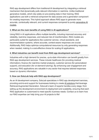 12/12
RAG app development differs from traditional AI development by integrating a retrieval
mechanism that dynamically pulls relevant information in real-time. Unlike traditional
generative models, which rely solely on pre-existing data in their training, RAG
applications use both a retrieval component for data access and a generation component
for creating responses. This hybrid approach allows RAG apps to generate more
accurate, contextually relevant, and current responses compared to purely generative AI
models.
3. What are the main benefits of using RAG in AI applications?
Using RAG in AI applications offers multiple benefits, including improved accuracy and
reliability, real-time responses, and reduced risk of misinformation. RAG models are
particularly suited for applications like customer service, virtual assistants, and
recommendation systems, where accurate, context-aware responses are crucial.
Additionally, RAG helps optimize computational resources by only generating responses
when needed, making it a cost-effective choice for scaling AI applications.
4. What industries can benefit most from RAG app development services?
Industries with a high demand for precise, up-to-date information can benefit greatly from
RAG app development services. These include healthcare (for providing medical
information), finance (for real-time market analysis), customer service (for personalized
support), and education (for on-demand tutoring). By enhancing user engagement and
accuracy, RAG applications are valuable in any sector that requires tailored responses
based on dynamic information.
5. How can SoluLab help with RAG app development?
As an AI development company, SoluLab specializes in RAG app development services,
providing end-to-end support for businesses looking to create AI solutions that leverage
Retrieval-Augmented Generation. SoluLab’s team of experts handles every stage, from
setting up the development environment to deployment and scalability, ensuring that each
RAG application is customized to meet specific business needs. Contact us to learn how
our RAG expertise can help bring your AI projects to life!
 