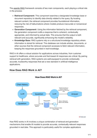 3/12
The agentic RAG framework consists of two main components, each playing a critical role
in the process:
Retrieval Component: This component searches a designated knowledge base or
document repository to identify data directly related to the query. By locating
relevant content, the retrieval component provides foundational information,
reducing the risk of hallucinations where models produce inaccurate or nonsensical
responses.
Generation Component: Using the information fetched by the retrieval component,
the generation component crafts a response that is coherent, contextually
appropriate, and informed by actual data. This ensures that the output is both
relevant and accurate, significantly enhancing the model’s reliability.
Knowledge Base: RAG systems rely on a structured knowledge repository where
information is stored for retrieval. This database can include articles, documents, or
other sources that the retrieval component accesses to fetch relevant information,
keeping the responses grounded in real knowledge.
RAG in AI offers a robust solution for applications across industries, from customer
support to healthcare, where accurate and fact-based AI responses are critical. By pairing
retrieval with generation, RAG systems are well-equipped to provide contextually
accurate, trustworthy responses that set a new standard in artificial intelligence
applications.
How Does RAG Work in AI?
How RAG works in AI involves a unique combination of retrieval and generation
mechanisms that enable AI models to provide accurate, contextually relevant responses
grounded in real data. This approach is particularly useful for complex applications
 