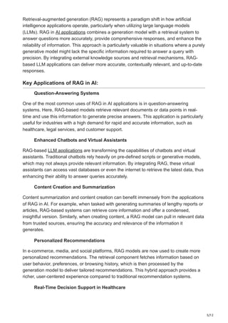 5/12
Retrieval-augmented generation (RAG) represents a paradigm shift in how artificial
intelligence applications operate, particularly when utilizing large language models
(LLMs). RAG in AI applications combines a generation model with a retrieval system to
answer questions more accurately, provide comprehensive responses, and enhance the
reliability of information. This approach is particularly valuable in situations where a purely
generative model might lack the specific information required to answer a query with
precision. By integrating external knowledge sources and retrieval mechanisms, RAG-
based LLM applications can deliver more accurate, contextually relevant, and up-to-date
responses.
Key Applications of RAG in AI:
Question-Answering Systems
One of the most common uses of RAG in AI applications is in question-answering
systems. Here, RAG-based models retrieve relevant documents or data points in real-
time and use this information to generate precise answers. This application is particularly
useful for industries with a high demand for rapid and accurate information, such as
healthcare, legal services, and customer support.
Enhanced Chatbots and Virtual Assistants
RAG-based LLM applications are transforming the capabilities of chatbots and virtual
assistants. Traditional chatbots rely heavily on pre-defined scripts or generative models,
which may not always provide relevant information. By integrating RAG, these virtual
assistants can access vast databases or even the internet to retrieve the latest data, thus
enhancing their ability to answer queries accurately.
Content Creation and Summarization
Content summarization and content creation can benefit immensely from the applications
of RAG in AI. For example, when tasked with generating summaries of lengthy reports or
articles, RAG-based systems can retrieve core information and offer a condensed,
insightful version. Similarly, when creating content, a RAG model can pull in relevant data
from trusted sources, ensuring the accuracy and relevance of the information it
generates.
Personalized Recommendations
In e-commerce, media, and social platforms, RAG models are now used to create more
personalized recommendations. The retrieval component fetches information based on
user behavior, preferences, or browsing history, which is then processed by the
generation model to deliver tailored recommendations. This hybrid approach provides a
richer, user-centered experience compared to traditional recommendation systems.
Real-Time Decision Support in Healthcare
 