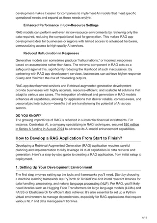 8/12
development makes it easier for companies to implement AI models that meet specific
operational needs and expand as those needs evolve.
Enhanced Performance in Low-Resource Settings
RAG models can perform well even in low-resource environments by retrieving only the
data required, reducing the computational load for generation. This makes RAG app
development ideal for businesses or regions with limited access to advanced hardware,
democratizing access to high-quality AI services.
Reduced Hallucination in Responses
Generative models can sometimes produce “hallucinations,” or incorrect responses
based on assumptions rather than facts. The retrieval component in RAG acts as a
safeguard against this, significantly reducing the likelihood of such inaccuracies. By
partnering with RAG app development services, businesses can achieve higher response
quality and minimize the risk of misleading outputs.
RAG app development services and Retrieval augmented generation development
provide businesses with highly accurate, resource-efficient, and scalable AI solutions that
adapt to various use cases. The integration of retrieval and generation in RAG models
enhances AI capabilities, allowing for applications that deliver reliable, context-aware, and
personalized interactions—benefits that are transforming the potential of AI across
sectors.
DO YOU KNOW?
The growing importance of RAG is reflected in substantial financial investments. For
instance, Contextual AI, a company specializing in RAG techniques, secured $80 million
in Series A funding in August 2024 to advance its AI model enhancement capabilities.
How to Develop a RAG Application From Start to Finish?
Developing a Retrieval-Augmented Generation (RAG) application requires careful
planning and implementation to fully leverage its dual capabilities in data retrieval and
generation. Here’s a step-by-step guide to creating a RAG application, from initial setup to
deployment.
1. Setting Up Your Development Environment
The first step involves setting up the tools and frameworks you’ll need. Start by choosing
a machine learning framework like PyTorch or TensorFlow and install relevant libraries for
data handling, processing, and natural language processing (NLP). For RAG, you’ll likely
need libraries such as Hugging Face Transformers for large language models (LLMs) and
FAISS or Elasticsearch for efficient data retrieval. It’s also essential to set up a Python
virtual environment to manage dependencies, especially for RAG applications that require
various NLP and data management libraries.
 