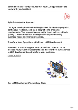 14/26
commitment to security ensures that your LLM applications are
trustworthy and resilient.
Agile Development Approach
Our agile development methodology allows for iterative progress,
continuous feedback, and rapid adaptation to changing
requirements. This approach ensures the timely delivery of high-
quality LLM solutions that are responsive to your evolving
business needs and market dynamics.
Transform Your Operations with Expert LLM Development
Interested in advancing your LLM capabilities? Contact us to
discuss your project requirements and discover how our expertise
in LLM development can transform your business.
Contact Us Today!
Our LLM Development Technology Stack
 