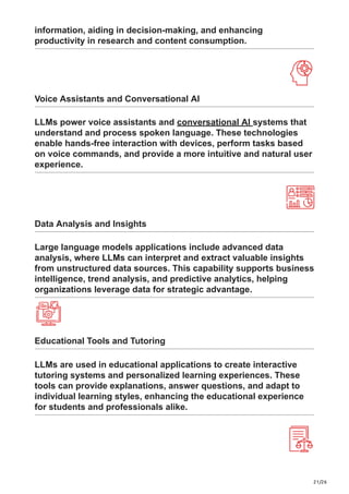 21/26
information, aiding in decision-making, and enhancing
productivity in research and content consumption.
Voice Assistants and Conversational AI
LLMs power voice assistants and conversational AI systems that
understand and process spoken language. These technologies
enable hands-free interaction with devices, perform tasks based
on voice commands, and provide a more intuitive and natural user
experience.
Data Analysis and Insights
Large language models applications include advanced data
analysis, where LLMs can interpret and extract valuable insights
from unstructured data sources. This capability supports business
intelligence, trend analysis, and predictive analytics, helping
organizations leverage data for strategic advantage.
Educational Tools and Tutoring
LLMs are used in educational applications to create interactive
tutoring systems and personalized learning experiences. These
tools can provide explanations, answer questions, and adapt to
individual learning styles, enhancing the educational experience
for students and professionals alike.
 