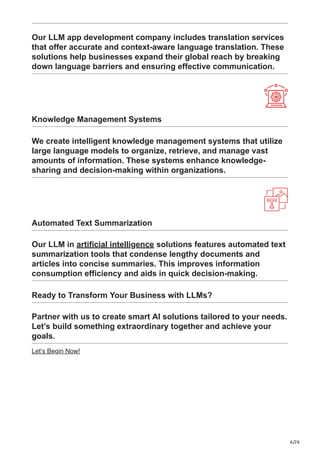 6/26
Our LLM app development company includes translation services
that offer accurate and context-aware language translation. These
solutions help businesses expand their global reach by breaking
down language barriers and ensuring effective communication.
Knowledge Management Systems
We create intelligent knowledge management systems that utilize
large language models to organize, retrieve, and manage vast
amounts of information. These systems enhance knowledge-
sharing and decision-making within organizations.
Automated Text Summarization
Our LLM in artificial intelligence solutions features automated text
summarization tools that condense lengthy documents and
articles into concise summaries. This improves information
consumption efficiency and aids in quick decision-making.
Ready to Transform Your Business with LLMs?
Partner with us to create smart AI solutions tailored to your needs.
Let’s build something extraordinary together and achieve your
goals.
Let’s Begin Now!
 