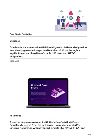 7/26
Our Work Portfolio
Gradient
Gradient is an advanced artificial intelligence platform designed to
seamlessly generate images and text descriptions through a
sophisticated combination of stable diffusion and GPT-3
integration.
Read More
InfuseNet
Discover data empowerment with the InfuseNet AI platform.
Seamlessly import from texts, images, documents, and APIs,
infusing operations with advanced models like GPT-4, FLAN, and
 