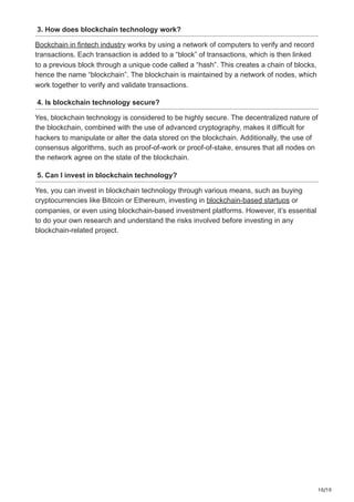 10/10
3. How does blockchain technology work?
Bockchain in fintech industry works by using a network of computers to verify and record
transactions. Each transaction is added to a “block” of transactions, which is then linked
to a previous block through a unique code called a “hash”. This creates a chain of blocks,
hence the name “blockchain”. The blockchain is maintained by a network of nodes, which
work together to verify and validate transactions.
4. Is blockchain technology secure?
Yes, blockchain technology is considered to be highly secure. The decentralized nature of
the blockchain, combined with the use of advanced cryptography, makes it difficult for
hackers to manipulate or alter the data stored on the blockchain. Additionally, the use of
consensus algorithms, such as proof-of-work or proof-of-stake, ensures that all nodes on
the network agree on the state of the blockchain.
5. Can I invest in blockchain technology?
Yes, you can invest in blockchain technology through various means, such as buying
cryptocurrencies like Bitcoin or Ethereum, investing in blockchain-based startups or
companies, or even using blockchain-based investment platforms. However, it’s essential
to do your own research and understand the risks involved before investing in any
blockchain-related project.
 