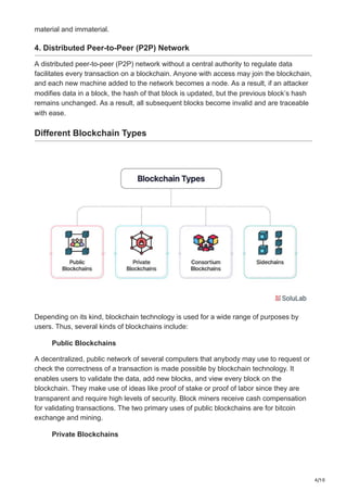 4/10
material and immaterial.
4. Distributed Peer-to-Peer (P2P) Network
A distributed peer-to-peer (P2P) network without a central authority to regulate data
facilitates every transaction on a blockchain. Anyone with access may join the blockchain,
and each new machine added to the network becomes a node. As a result, if an attacker
modifies data in a block, the hash of that block is updated, but the previous block’s hash
remains unchanged. As a result, all subsequent blocks become invalid and are traceable
with ease.
Different Blockchain Types
Depending on its kind, blockchain technology is used for a wide range of purposes by
users. Thus, several kinds of blockchains include:
Public Blockchains
A decentralized, public network of several computers that anybody may use to request or
check the correctness of a transaction is made possible by blockchain technology. It
enables users to validate the data, add new blocks, and view every block on the
blockchain. They make use of ideas like proof of stake or proof of labor since they are
transparent and require high levels of security. Block miners receive cash compensation
for validating transactions. The two primary uses of public blockchains are for bitcoin
exchange and mining.
Private Blockchains
 