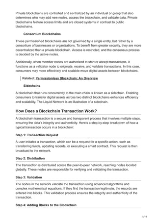 5/10
Private blockchains are controlled and centralized by an individual or group that also
determines who may add new nodes, access the blockchain, and validate data. Private
blockchains feature access limits and are closed systems in contrast to public
blockchains.
Consortium Blockchains
These permissioned blockchains are not governed by a single entity, but rather by a
consortium of businesses or organizations. To benefit from greater security, they are more
decentralized than a private blockchain. Access is restricted, and the consensus process
is decided by the active nodes.
Additionally, when member nodes are authorized to start or accept transactions, it
functions as a validator node to originate, receive, and validate transactions. In this case,
consumers may more effectively and scalable move digital assets between blockchains.
Related: Permissionless Blockchain: An Overview
Sidechains
A blockchain that runs concurrently to the main chain is known as a sidechain. Enabling
consumers to transfer digital assets across two distinct blockchains enhances efficiency
and scalability. The Liquid Network is an illustration of a sidechain.
How Does a Blockchain Transaction Work?
A blockchain transaction is a secure and transparent process that involves multiple steps,
ensuring the data’s integrity and authenticity. Here’s a step-by-step breakdown of how a
typical transaction occurs in a blockchain:
Step 1: Transaction Request
A user initiates a transaction, which can be a request for a specific action, such as
transferring funds, updating records, or executing a smart contract. This request is then
broadcast to the network.
Step 2: Distribution
The transaction is distributed across the peer-to-peer network, reaching nodes located
globally. These nodes are responsible for verifying and validating the transaction.
Step 3: Validation
The nodes in the network validate the transaction using advanced algorithms and
complex mathematical equations. If they find the transaction legitimate, the records are
entered into blocks. This validation process ensures the integrity and authenticity of the
transaction.
Step 4: Adding Blocks to the Blockchain
 