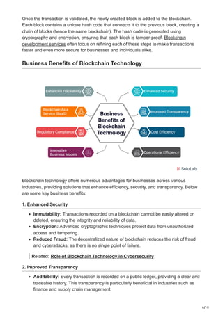 6/10
Once the transaction is validated, the newly created block is added to the blockchain.
Each block contains a unique hash code that connects it to the previous block, creating a
chain of blocks (hence the name blockchain). The hash code is generated using
cryptography and encryption, ensuring that each block is tamper-proof. Blockchain
development services often focus on refining each of these steps to make transactions
faster and even more secure for businesses and individuals alike.
Business Benefits of Blockchain Technology
Blockchain technology offers numerous advantages for businesses across various
industries, providing solutions that enhance efficiency, security, and transparency. Below
are some key business benefits:
1. Enhanced Security
Immutability: Transactions recorded on a blockchain cannot be easily altered or
deleted, ensuring the integrity and reliability of data.
Encryption: Advanced cryptographic techniques protect data from unauthorized
access and tampering.
Reduced Fraud: The decentralized nature of blockchain reduces the risk of fraud
and cyberattacks, as there is no single point of failure.
Related: Role of Blockchain Technology in Cybersecurity
2. Improved Transparency
Auditability: Every transaction is recorded on a public ledger, providing a clear and
traceable history. This transparency is particularly beneficial in industries such as
finance and supply chain management.
 