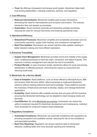 7/10
Trust: By offering a transparent and tamper-proof system, blockchain helps build
trust among stakeholders, including customers, partners, and regulators.
3. Cost Efficiency
Reduced Intermediaries: Blockchain enables peer-to-peer transactions,
eliminating the need for intermediaries such as banks and brokers. This reduces
transaction fees and speeds up processes.
Automation: Smart contracts automate and streamline complex processes,
reducing the need for manual intervention and lowering operational costs.
4. Operational Efficiency
Streamlined Processes: Blockchain simplifies and accelerates processes such as
cross-border payments, supply chain tracking, and compliance management.
Real-Time Updates: Businesses can access real-time data updates, leading to
better decision-making and more efficient operations.
5. Enhanced Traceability
Supply Chain Management: Blockchain provides end-to-end visibility of the supply
chain, enabling businesses to track the origin, movement, and status of goods. This
improves inventory management and reduces the risk of counterfeits.
Product Recalls: In case of product recalls, blockchain allows for quick and precise
identification of affected products, minimizing the impact on consumers and
reducing recall costs.
6. Blockchain As a Service (BaaS)
Ease of Adoption: BaaS platforms, such as those offered by Microsoft Azure, IBM,
and Amazon Web Services (AWS), allow businesses to implement blockchain
solutions without needing extensive technical knowledge. These platforms provide
the necessary infrastructure and tools to develop, deploy, and manage blockchain
applications.
Scalability: BaaS solutions offer scalable services that can grow with the business,
ensuring that blockchain technology can be adapted to meet changing needs and
demands.
Cost-Effective: By using Blockchain as a service, businesses can reduce the
upfront investment required for blockchain development and maintenance, making it
more accessible for small and medium-sized enterprises.
7. Regulatory Compliance
Automated Compliance: Blockchain can automate compliance with regulations by
providing transparent and auditable records, reducing the risk of non-compliance
and associated penalties.
Real-Time Reporting: Regulators can access real-time data on blockchain
networks, enabling faster and more accurate reporting and monitoring.
 