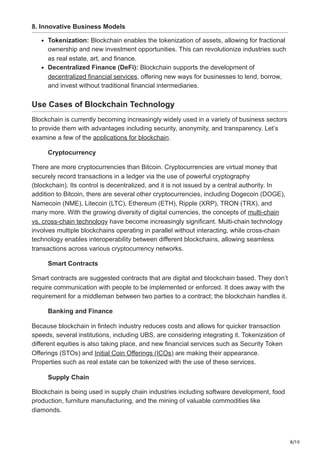8/10
8. Innovative Business Models
Tokenization: Blockchain enables the tokenization of assets, allowing for fractional
ownership and new investment opportunities. This can revolutionize industries such
as real estate, art, and finance.
Decentralized Finance (DeFi): Blockchain supports the development of
decentralized financial services, offering new ways for businesses to lend, borrow,
and invest without traditional financial intermediaries.
Use Cases of Blockchain Technology
Blockchain is currently becoming increasingly widely used in a variety of business sectors
to provide them with advantages including security, anonymity, and transparency. Let’s
examine a few of the applications for blockchain.
Cryptocurrency
There are more cryptocurrencies than Bitcoin. Cryptocurrencies are virtual money that
securely record transactions in a ledger via the use of powerful cryptography
(blockchain). Its control is decentralized, and it is not issued by a central authority. In
addition to Bitcoin, there are several other cryptocurrencies, including Dogecoin (DOGE),
Namecoin (NME), Litecoin (LTC), Ethereum (ETH), Ripple (XRP), TRON (TRX), and
many more. With the growing diversity of digital currencies, the concepts of multi-chain
vs. cross-chain technology have become increasingly significant. Multi-chain technology
involves multiple blockchains operating in parallel without interacting, while cross-chain
technology enables interoperability between different blockchains, allowing seamless
transactions across various cryptocurrency networks.
Smart Contracts
Smart contracts are suggested contracts that are digital and blockchain based. They don’t
require communication with people to be implemented or enforced. It does away with the
requirement for a middleman between two parties to a contract; the blockchain handles it.
Banking and Finance
Because blockchain in fintech industry reduces costs and allows for quicker transaction
speeds, several institutions, including UBS, are considering integrating it. Tokenization of
different equities is also taking place, and new financial services such as Security Token
Offerings (STOs) and Initial Coin Offerings (ICOs) are making their appearance.
Properties such as real estate can be tokenized with the use of these services.
Supply Chain
Blockchain is being used in supply chain industries including software development, food
production, furniture manufacturing, and the mining of valuable commodities like
diamonds.
 