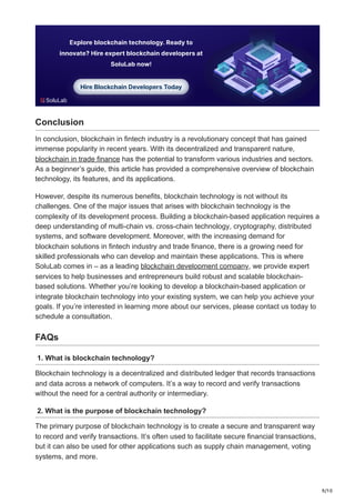 9/10
Conclusion
In conclusion, blockchain in fintech industry is a revolutionary concept that has gained
immense popularity in recent years. With its decentralized and transparent nature,
blockchain in trade finance has the potential to transform various industries and sectors.
As a beginner’s guide, this article has provided a comprehensive overview of blockchain
technology, its features, and its applications.
However, despite its numerous benefits, blockchain technology is not without its
challenges. One of the major issues that arises with blockchain technology is the
complexity of its development process. Building a blockchain-based application requires a
deep understanding of multi-chain vs. cross-chain technology, cryptography, distributed
systems, and software development. Moreover, with the increasing demand for
blockchain solutions in fintech industry and trade finance, there is a growing need for
skilled professionals who can develop and maintain these applications. This is where
SoluLab comes in – as a leading blockchain development company, we provide expert
services to help businesses and entrepreneurs build robust and scalable blockchain-
based solutions. Whether you’re looking to develop a blockchain-based application or
integrate blockchain technology into your existing system, we can help you achieve your
goals. If you’re interested in learning more about our services, please contact us today to
schedule a consultation.
FAQs
1. What is blockchain technology?
Blockchain technology is a decentralized and distributed ledger that records transactions
and data across a network of computers. It’s a way to record and verify transactions
without the need for a central authority or intermediary.
2. What is the purpose of blockchain technology?
The primary purpose of blockchain technology is to create a secure and transparent way
to record and verify transactions. It’s often used to facilitate secure financial transactions,
but it can also be used for other applications such as supply chain management, voting
systems, and more.
 