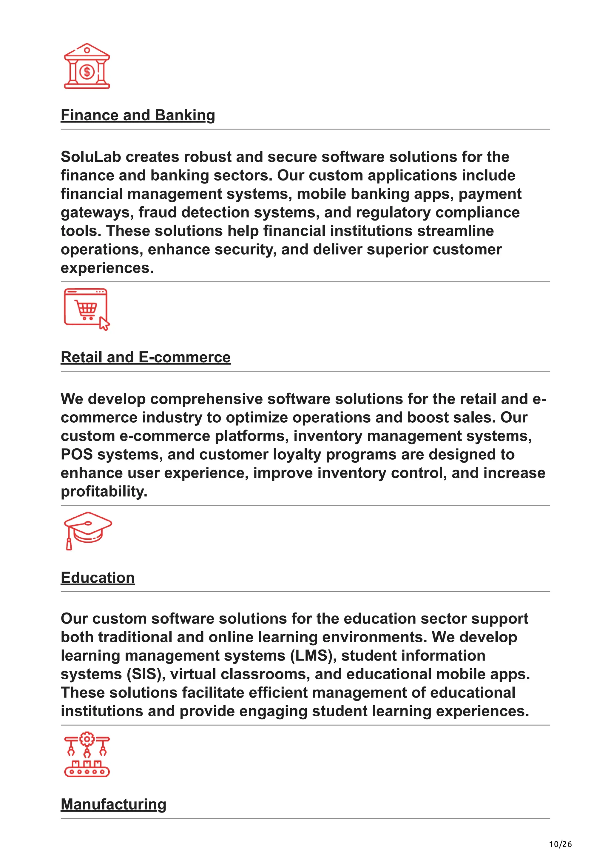 10/26
Finance and Banking
SoluLab creates robust and secure software solutions for the
finance and banking sectors. Our custom applications include
financial management systems, mobile banking apps, payment
gateways, fraud detection systems, and regulatory compliance
tools. These solutions help financial institutions streamline
operations, enhance security, and deliver superior customer
experiences.
Retail and E-commerce
We develop comprehensive software solutions for the retail and e-
commerce industry to optimize operations and boost sales. Our
custom e-commerce platforms, inventory management systems,
POS systems, and customer loyalty programs are designed to
enhance user experience, improve inventory control, and increase
profitability.
Education
Our custom software solutions for the education sector support
both traditional and online learning environments. We develop
learning management systems (LMS), student information
systems (SIS), virtual classrooms, and educational mobile apps.
These solutions facilitate efficient management of educational
institutions and provide engaging student learning experiences.
Manufacturing
 