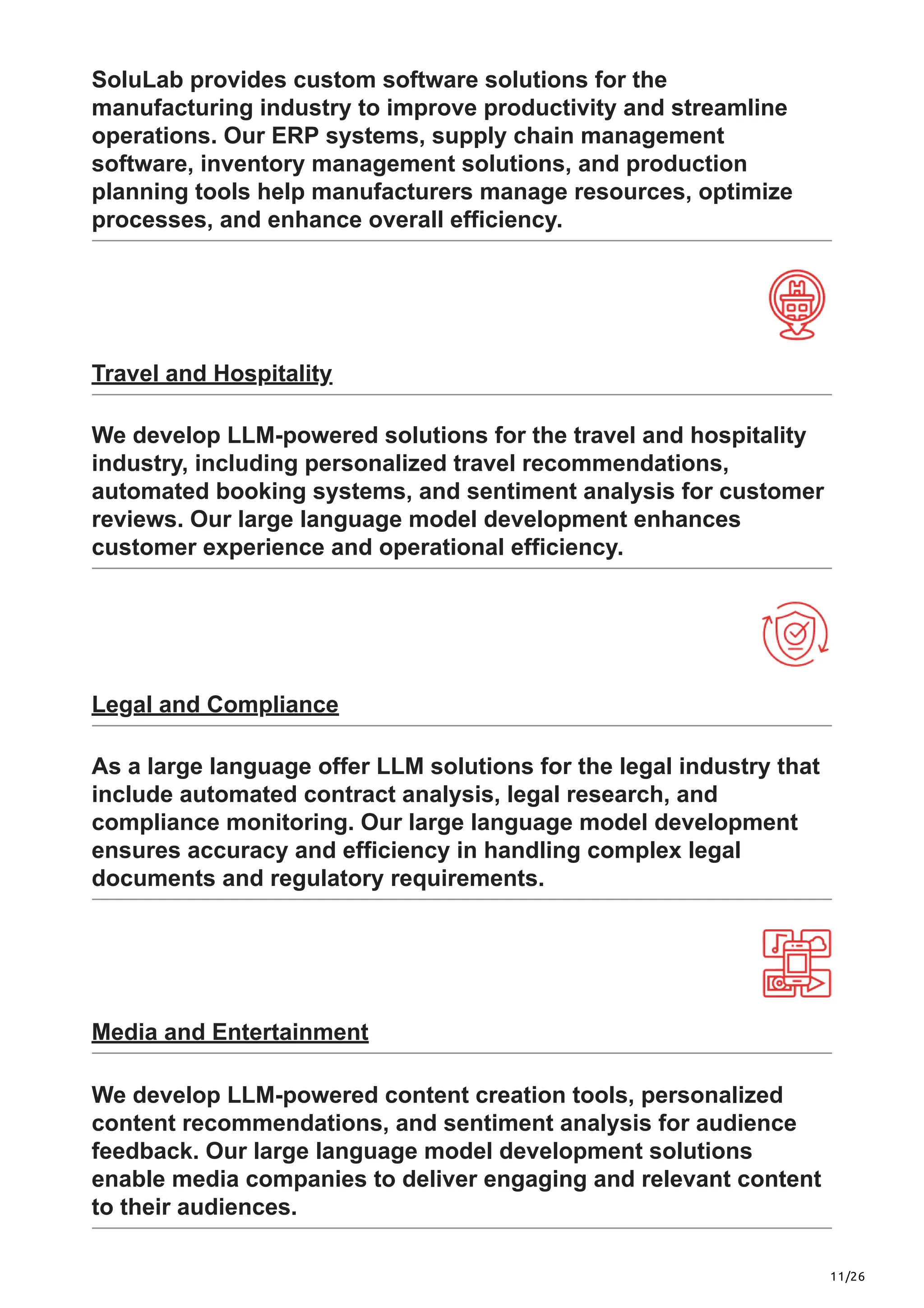 11/26
SoluLab provides custom software solutions for the
manufacturing industry to improve productivity and streamline
operations. Our ERP systems, supply chain management
software, inventory management solutions, and production
planning tools help manufacturers manage resources, optimize
processes, and enhance overall efficiency.
Travel and Hospitality
We develop LLM-powered solutions for the travel and hospitality
industry, including personalized travel recommendations,
automated booking systems, and sentiment analysis for customer
reviews. Our large language model development enhances
customer experience and operational efficiency.
Legal and Compliance
As a large language offer LLM solutions for the legal industry that
include automated contract analysis, legal research, and
compliance monitoring. Our large language model development
ensures accuracy and efficiency in handling complex legal
documents and regulatory requirements.
Media and Entertainment
We develop LLM-powered content creation tools, personalized
content recommendations, and sentiment analysis for audience
feedback. Our large language model development solutions
enable media companies to deliver engaging and relevant content
to their audiences.
 