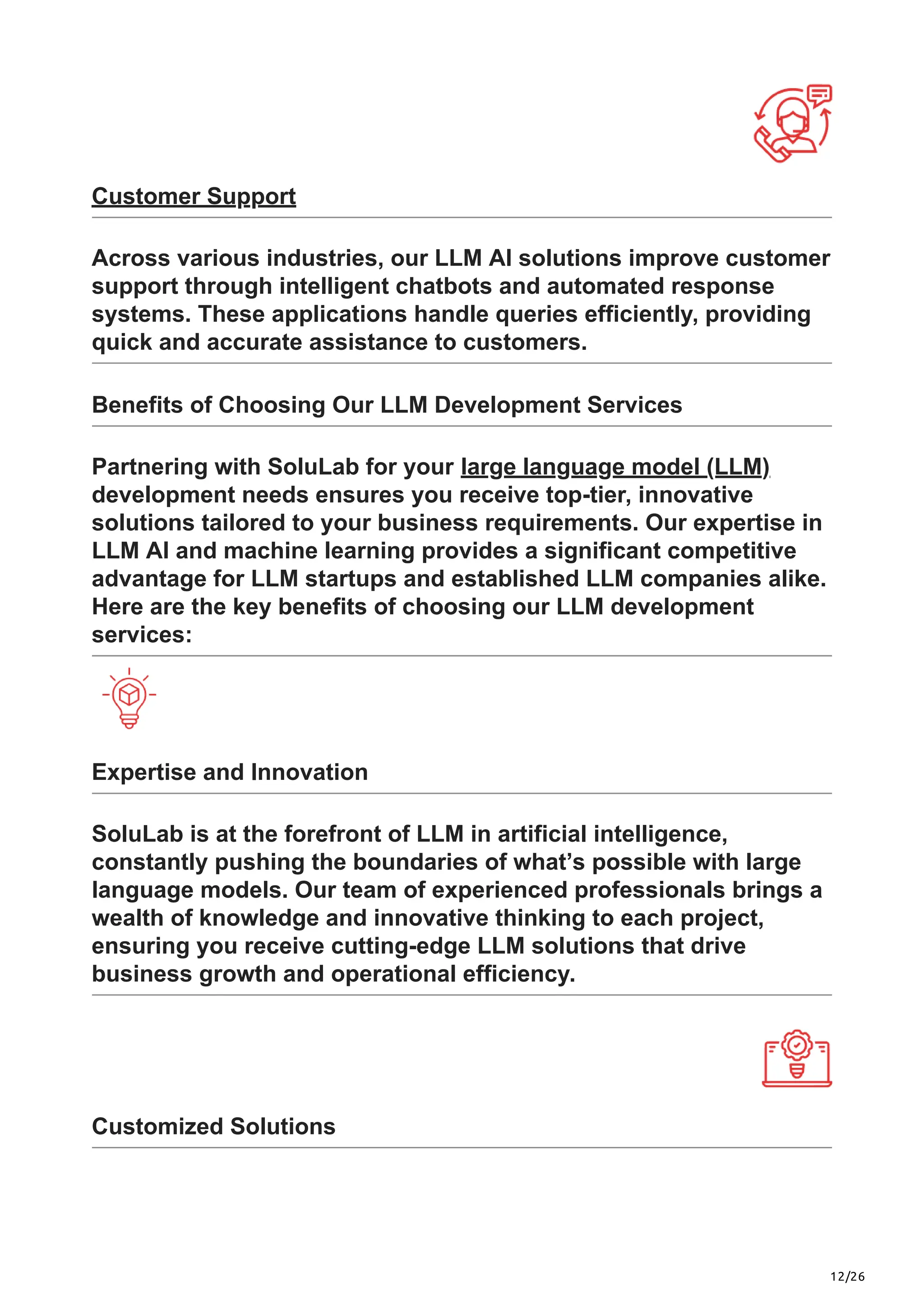 12/26
Customer Support
Across various industries, our LLM AI solutions improve customer
support through intelligent chatbots and automated response
systems. These applications handle queries efficiently, providing
quick and accurate assistance to customers.
Benefits of Choosing Our LLM Development Services
Partnering with SoluLab for your large language model (LLM)
development needs ensures you receive top-tier, innovative
solutions tailored to your business requirements. Our expertise in
LLM AI and machine learning provides a significant competitive
advantage for LLM startups and established LLM companies alike.
Here are the key benefits of choosing our LLM development
services:
Expertise and Innovation
SoluLab is at the forefront of LLM in artificial intelligence,
constantly pushing the boundaries of what’s possible with large
language models. Our team of experienced professionals brings a
wealth of knowledge and innovative thinking to each project,
ensuring you receive cutting-edge LLM solutions that drive
business growth and operational efficiency.
Customized Solutions
 