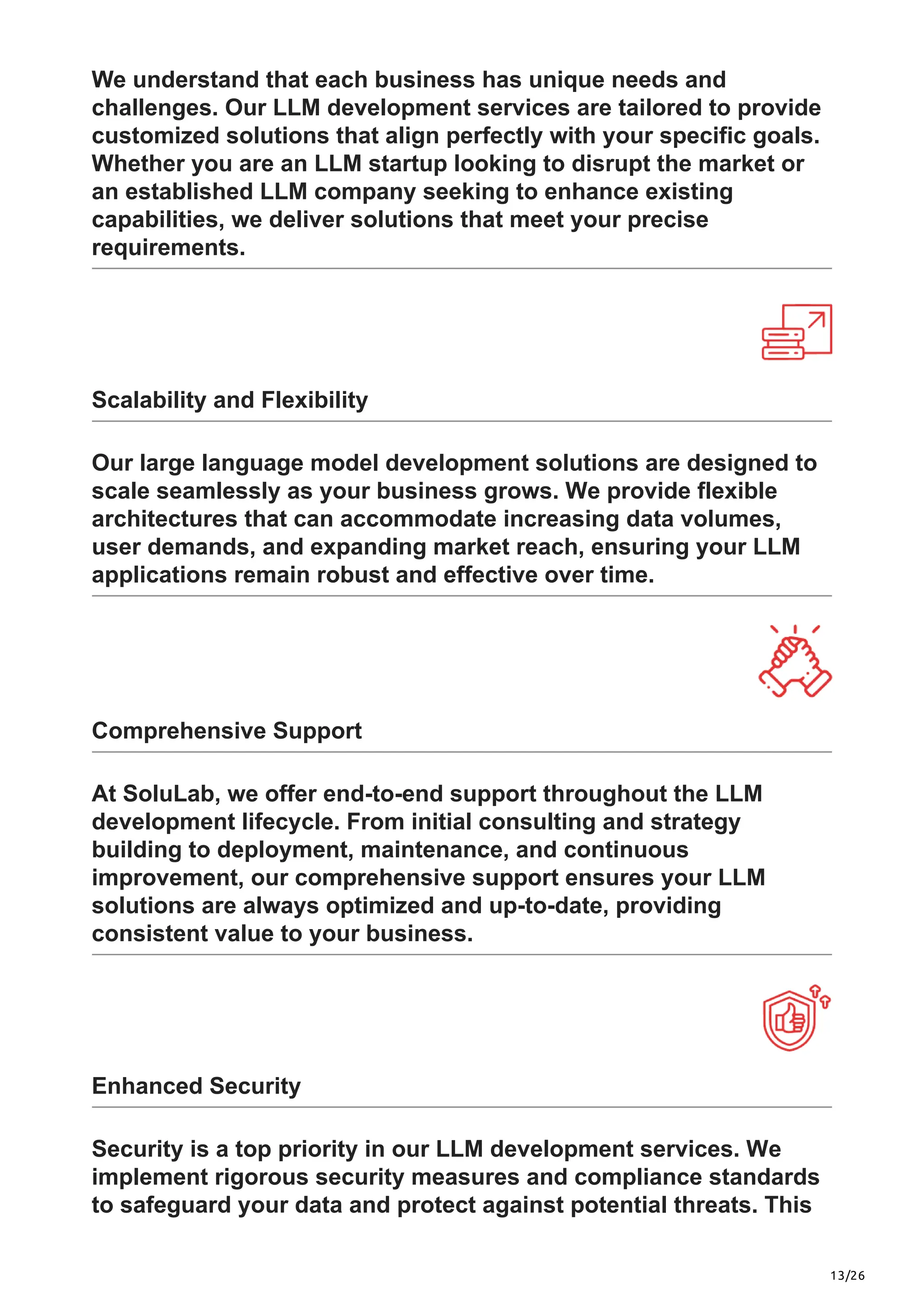 13/26
We understand that each business has unique needs and
challenges. Our LLM development services are tailored to provide
customized solutions that align perfectly with your specific goals.
Whether you are an LLM startup looking to disrupt the market or
an established LLM company seeking to enhance existing
capabilities, we deliver solutions that meet your precise
requirements.
Scalability and Flexibility
Our large language model development solutions are designed to
scale seamlessly as your business grows. We provide flexible
architectures that can accommodate increasing data volumes,
user demands, and expanding market reach, ensuring your LLM
applications remain robust and effective over time.
Comprehensive Support
At SoluLab, we offer end-to-end support throughout the LLM
development lifecycle. From initial consulting and strategy
building to deployment, maintenance, and continuous
improvement, our comprehensive support ensures your LLM
solutions are always optimized and up-to-date, providing
consistent value to your business.
Enhanced Security
Security is a top priority in our LLM development services. We
implement rigorous security measures and compliance standards
to safeguard your data and protect against potential threats. This
 
