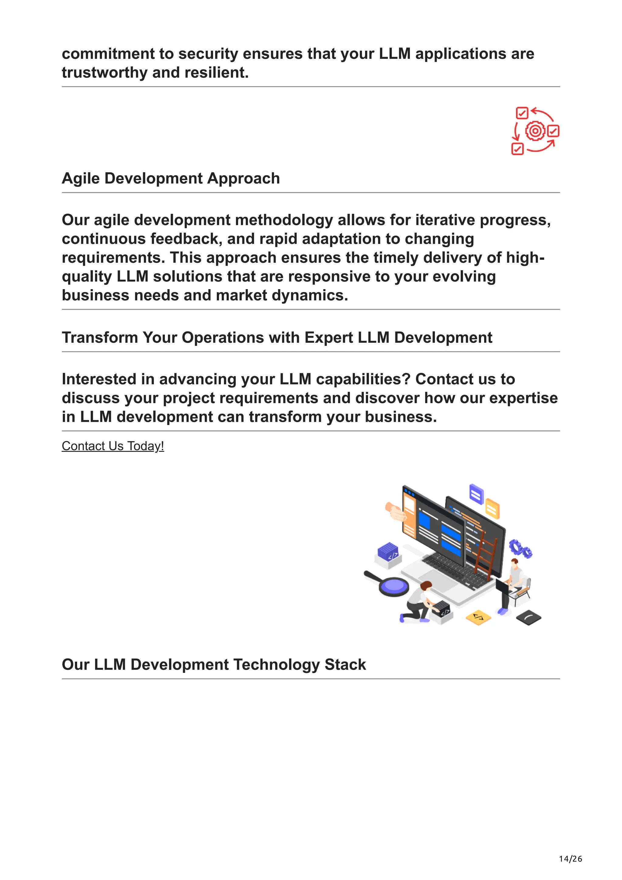 14/26
commitment to security ensures that your LLM applications are
trustworthy and resilient.
Agile Development Approach
Our agile development methodology allows for iterative progress,
continuous feedback, and rapid adaptation to changing
requirements. This approach ensures the timely delivery of high-
quality LLM solutions that are responsive to your evolving
business needs and market dynamics.
Transform Your Operations with Expert LLM Development
Interested in advancing your LLM capabilities? Contact us to
discuss your project requirements and discover how our expertise
in LLM development can transform your business.
Contact Us Today!
Our LLM Development Technology Stack
 