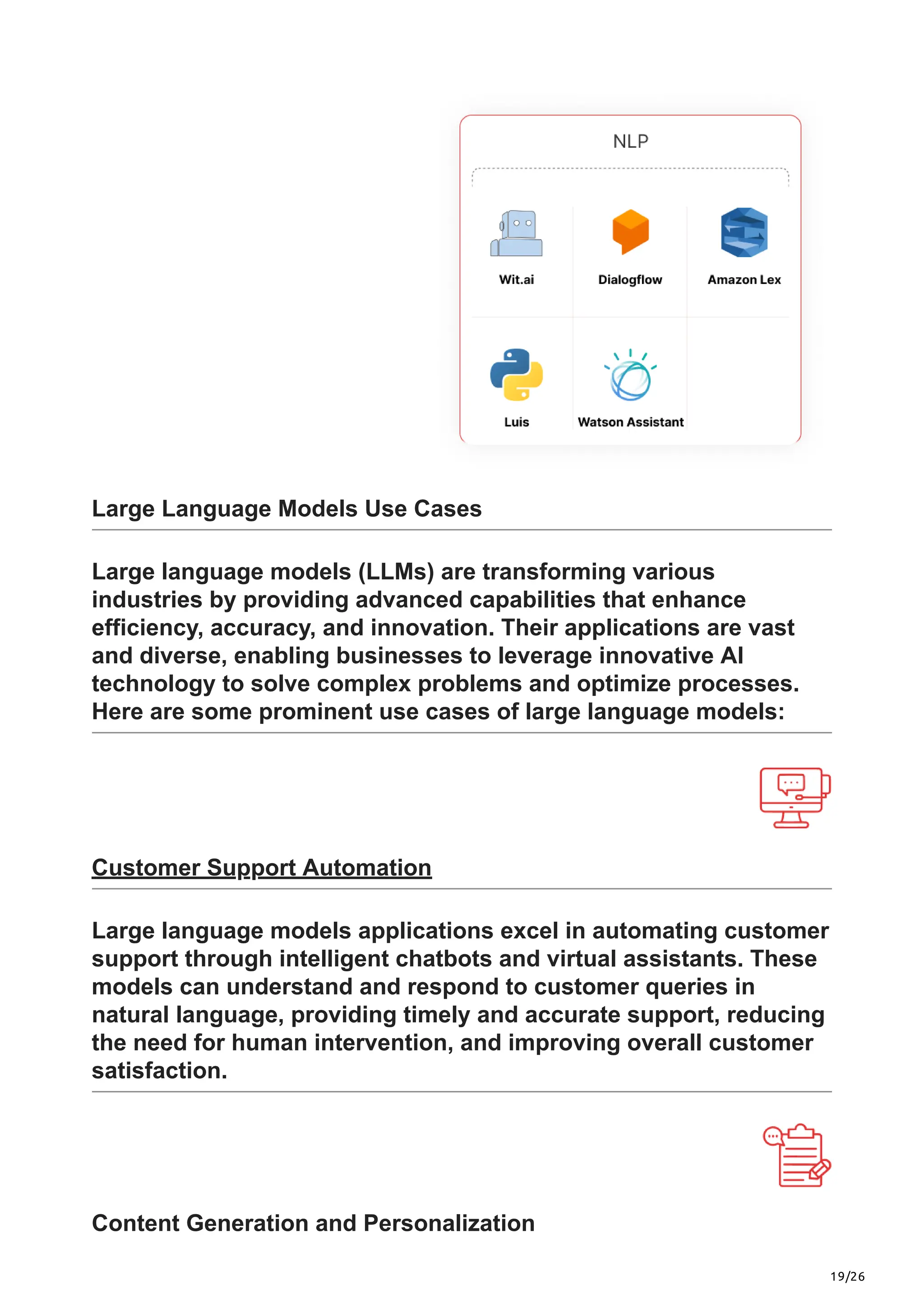 19/26
Large Language Models Use Cases
Large language models (LLMs) are transforming various
industries by providing advanced capabilities that enhance
efficiency, accuracy, and innovation. Their applications are vast
and diverse, enabling businesses to leverage innovative AI
technology to solve complex problems and optimize processes.
Here are some prominent use cases of large language models:
Customer Support Automation
Large language models applications excel in automating customer
support through intelligent chatbots and virtual assistants. These
models can understand and respond to customer queries in
natural language, providing timely and accurate support, reducing
the need for human intervention, and improving overall customer
satisfaction.
Content Generation and Personalization
 