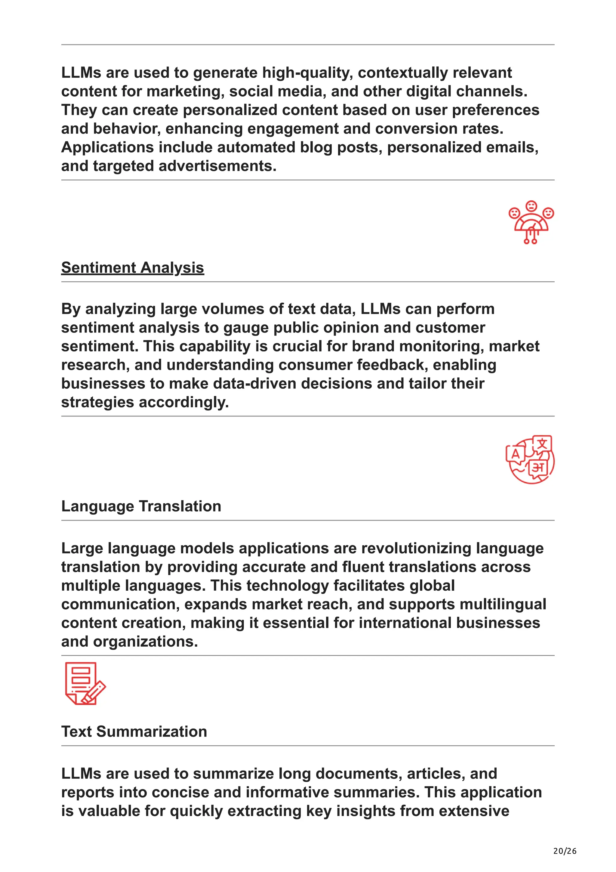 20/26
LLMs are used to generate high-quality, contextually relevant
content for marketing, social media, and other digital channels.
They can create personalized content based on user preferences
and behavior, enhancing engagement and conversion rates.
Applications include automated blog posts, personalized emails,
and targeted advertisements.
Sentiment Analysis
By analyzing large volumes of text data, LLMs can perform
sentiment analysis to gauge public opinion and customer
sentiment. This capability is crucial for brand monitoring, market
research, and understanding consumer feedback, enabling
businesses to make data-driven decisions and tailor their
strategies accordingly.
Language Translation
Large language models applications are revolutionizing language
translation by providing accurate and fluent translations across
multiple languages. This technology facilitates global
communication, expands market reach, and supports multilingual
content creation, making it essential for international businesses
and organizations.
Text Summarization
LLMs are used to summarize long documents, articles, and
reports into concise and informative summaries. This application
is valuable for quickly extracting key insights from extensive
 