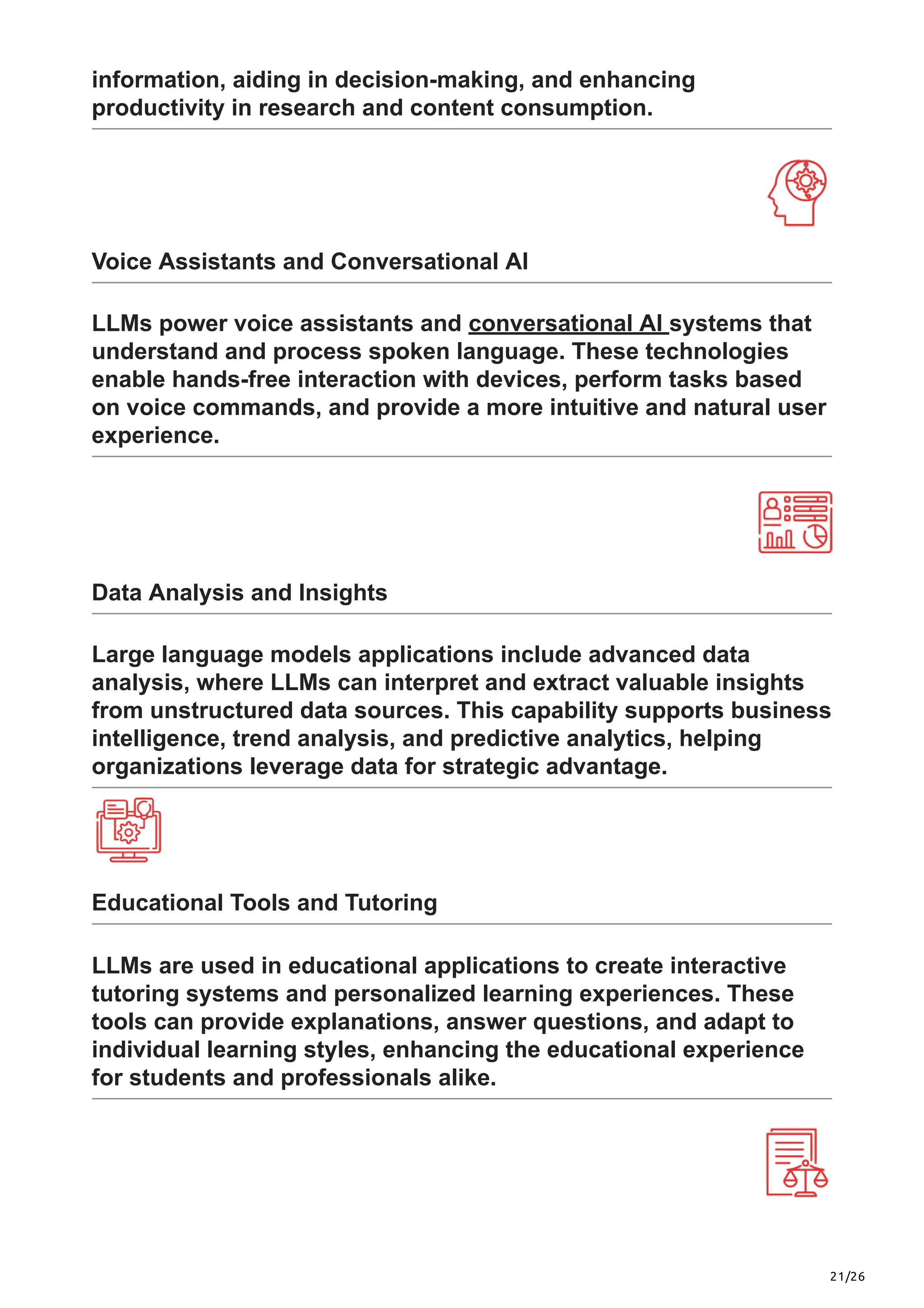 21/26
information, aiding in decision-making, and enhancing
productivity in research and content consumption.
Voice Assistants and Conversational AI
LLMs power voice assistants and conversational AI systems that
understand and process spoken language. These technologies
enable hands-free interaction with devices, perform tasks based
on voice commands, and provide a more intuitive and natural user
experience.
Data Analysis and Insights
Large language models applications include advanced data
analysis, where LLMs can interpret and extract valuable insights
from unstructured data sources. This capability supports business
intelligence, trend analysis, and predictive analytics, helping
organizations leverage data for strategic advantage.
Educational Tools and Tutoring
LLMs are used in educational applications to create interactive
tutoring systems and personalized learning experiences. These
tools can provide explanations, answer questions, and adapt to
individual learning styles, enhancing the educational experience
for students and professionals alike.
 