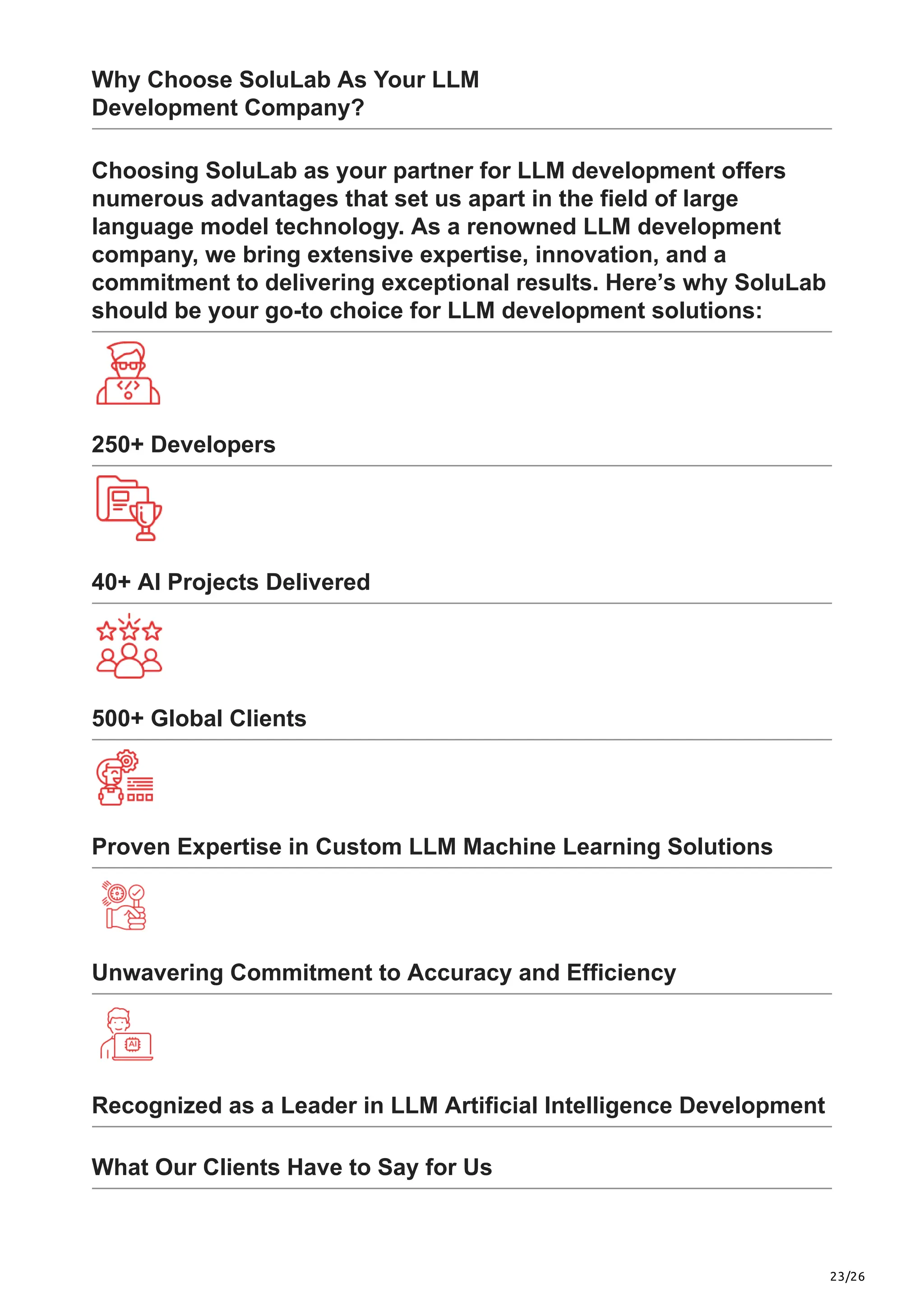 23/26
Why Choose SoluLab As Your LLM
Development Company?
Choosing SoluLab as your partner for LLM development offers
numerous advantages that set us apart in the field of large
language model technology. As a renowned LLM development
company, we bring extensive expertise, innovation, and a
commitment to delivering exceptional results. Here’s why SoluLab
should be your go-to choice for LLM development solutions:
250+ Developers
40+ AI Projects Delivered
500+ Global Clients
Proven Expertise in Custom LLM Machine Learning Solutions
Unwavering Commitment to Accuracy and Efficiency
Recognized as a Leader in LLM Artificial Intelligence Development
What Our Clients Have to Say for Us
 