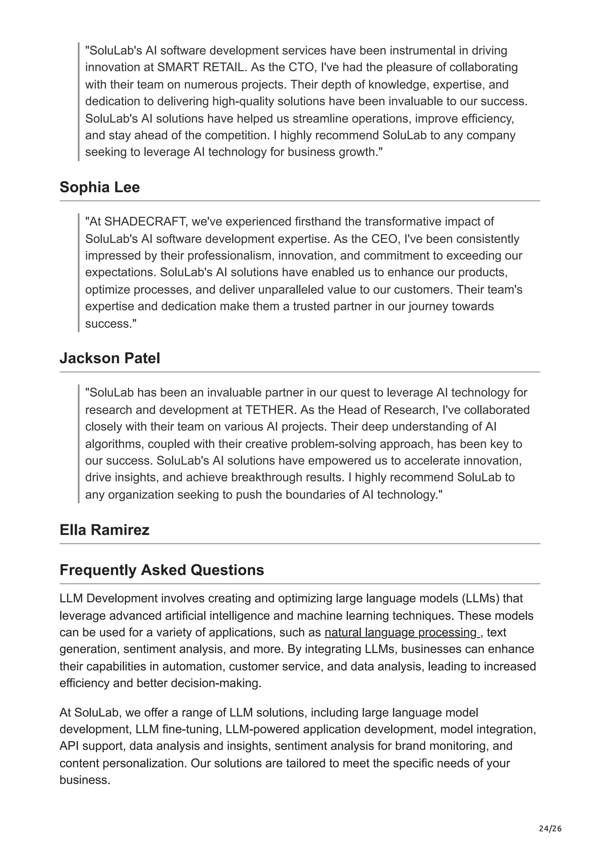 24/26
"SoluLab's AI software development services have been instrumental in driving
innovation at SMART RETAIL. As the CTO, I've had the pleasure of collaborating
with their team on numerous projects. Their depth of knowledge, expertise, and
dedication to delivering high-quality solutions have been invaluable to our success.
SoluLab's AI solutions have helped us streamline operations, improve efficiency,
and stay ahead of the competition. I highly recommend SoluLab to any company
seeking to leverage AI technology for business growth."
Sophia Lee
"At SHADECRAFT, we've experienced firsthand the transformative impact of
SoluLab's AI software development expertise. As the CEO, I've been consistently
impressed by their professionalism, innovation, and commitment to exceeding our
expectations. SoluLab's AI solutions have enabled us to enhance our products,
optimize processes, and deliver unparalleled value to our customers. Their team's
expertise and dedication make them a trusted partner in our journey towards
success."
Jackson Patel
"SoluLab has been an invaluable partner in our quest to leverage AI technology for
research and development at TETHER. As the Head of Research, I've collaborated
closely with their team on various AI projects. Their deep understanding of AI
algorithms, coupled with their creative problem-solving approach, has been key to
our success. SoluLab's AI solutions have empowered us to accelerate innovation,
drive insights, and achieve breakthrough results. I highly recommend SoluLab to
any organization seeking to push the boundaries of AI technology."
Ella Ramirez
Frequently Asked Questions
LLM Development involves creating and optimizing large language models (LLMs) that
leverage advanced artificial intelligence and machine learning techniques. These models
can be used for a variety of applications, such as natural language processing , text
generation, sentiment analysis, and more. By integrating LLMs, businesses can enhance
their capabilities in automation, customer service, and data analysis, leading to increased
efficiency and better decision-making.
At SoluLab, we offer a range of LLM solutions, including large language model
development, LLM fine-tuning, LLM-powered application development, model integration,
API support, data analysis and insights, sentiment analysis for brand monitoring, and
content personalization. Our solutions are tailored to meet the specific needs of your
business.
 