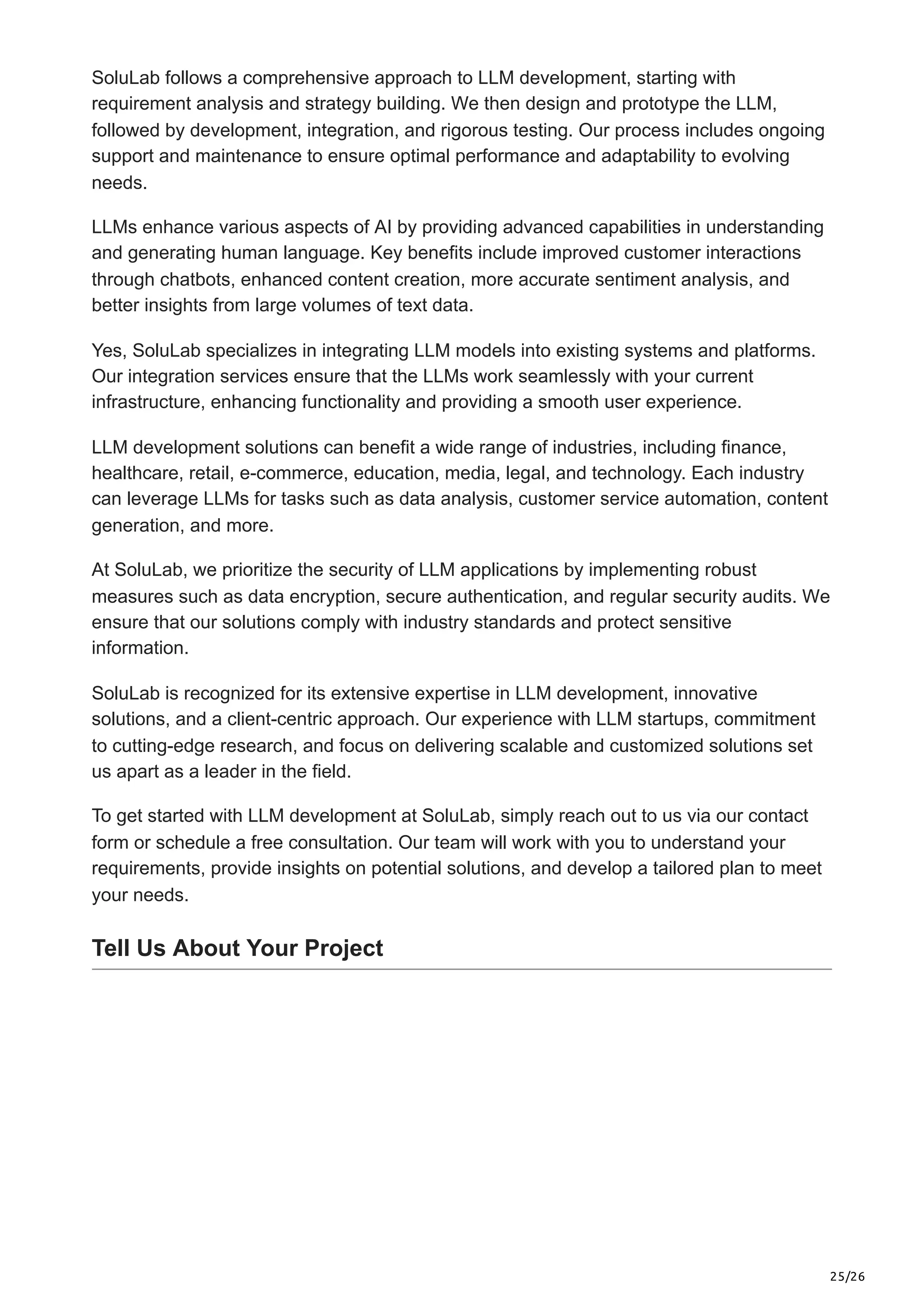 25/26
SoluLab follows a comprehensive approach to LLM development, starting with
requirement analysis and strategy building. We then design and prototype the LLM,
followed by development, integration, and rigorous testing. Our process includes ongoing
support and maintenance to ensure optimal performance and adaptability to evolving
needs.
LLMs enhance various aspects of AI by providing advanced capabilities in understanding
and generating human language. Key benefits include improved customer interactions
through chatbots, enhanced content creation, more accurate sentiment analysis, and
better insights from large volumes of text data.
Yes, SoluLab specializes in integrating LLM models into existing systems and platforms.
Our integration services ensure that the LLMs work seamlessly with your current
infrastructure, enhancing functionality and providing a smooth user experience.
LLM development solutions can benefit a wide range of industries, including finance,
healthcare, retail, e-commerce, education, media, legal, and technology. Each industry
can leverage LLMs for tasks such as data analysis, customer service automation, content
generation, and more.
At SoluLab, we prioritize the security of LLM applications by implementing robust
measures such as data encryption, secure authentication, and regular security audits. We
ensure that our solutions comply with industry standards and protect sensitive
information.
SoluLab is recognized for its extensive expertise in LLM development, innovative
solutions, and a client-centric approach. Our experience with LLM startups, commitment
to cutting-edge research, and focus on delivering scalable and customized solutions set
us apart as a leader in the field.
To get started with LLM development at SoluLab, simply reach out to us via our contact
form or schedule a free consultation. Our team will work with you to understand your
requirements, provide insights on potential solutions, and develop a tailored plan to meet
your needs.
Tell Us About Your Project
 