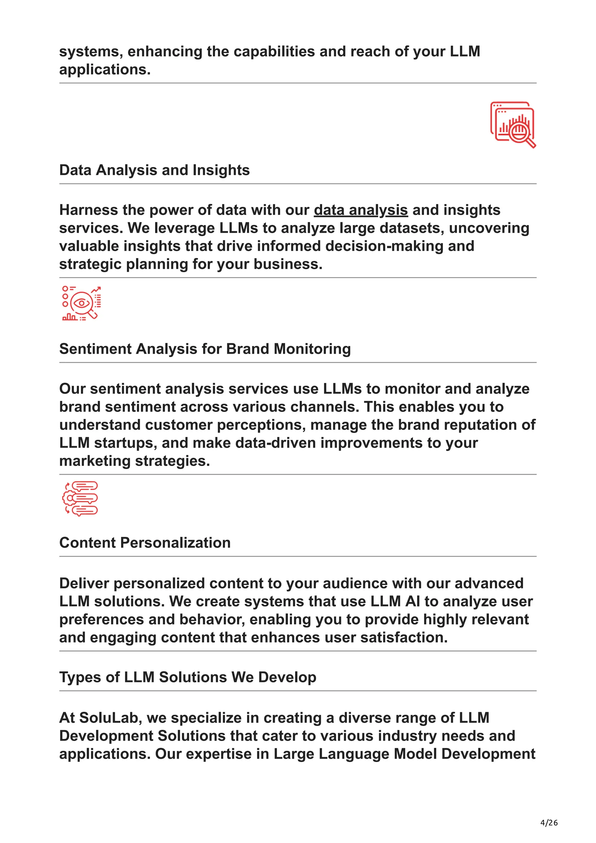 4/26
systems, enhancing the capabilities and reach of your LLM
applications.
Data Analysis and Insights
Harness the power of data with our data analysis and insights
services. We leverage LLMs to analyze large datasets, uncovering
valuable insights that drive informed decision-making and
strategic planning for your business.
Sentiment Analysis for Brand Monitoring
Our sentiment analysis services use LLMs to monitor and analyze
brand sentiment across various channels. This enables you to
understand customer perceptions, manage the brand reputation of
LLM startups, and make data-driven improvements to your
marketing strategies.
Content Personalization
Deliver personalized content to your audience with our advanced
LLM solutions. We create systems that use LLM AI to analyze user
preferences and behavior, enabling you to provide highly relevant
and engaging content that enhances user satisfaction.
Types of LLM Solutions We Develop
At SoluLab, we specialize in creating a diverse range of LLM
Development Solutions that cater to various industry needs and
applications. Our expertise in Large Language Model Development
 