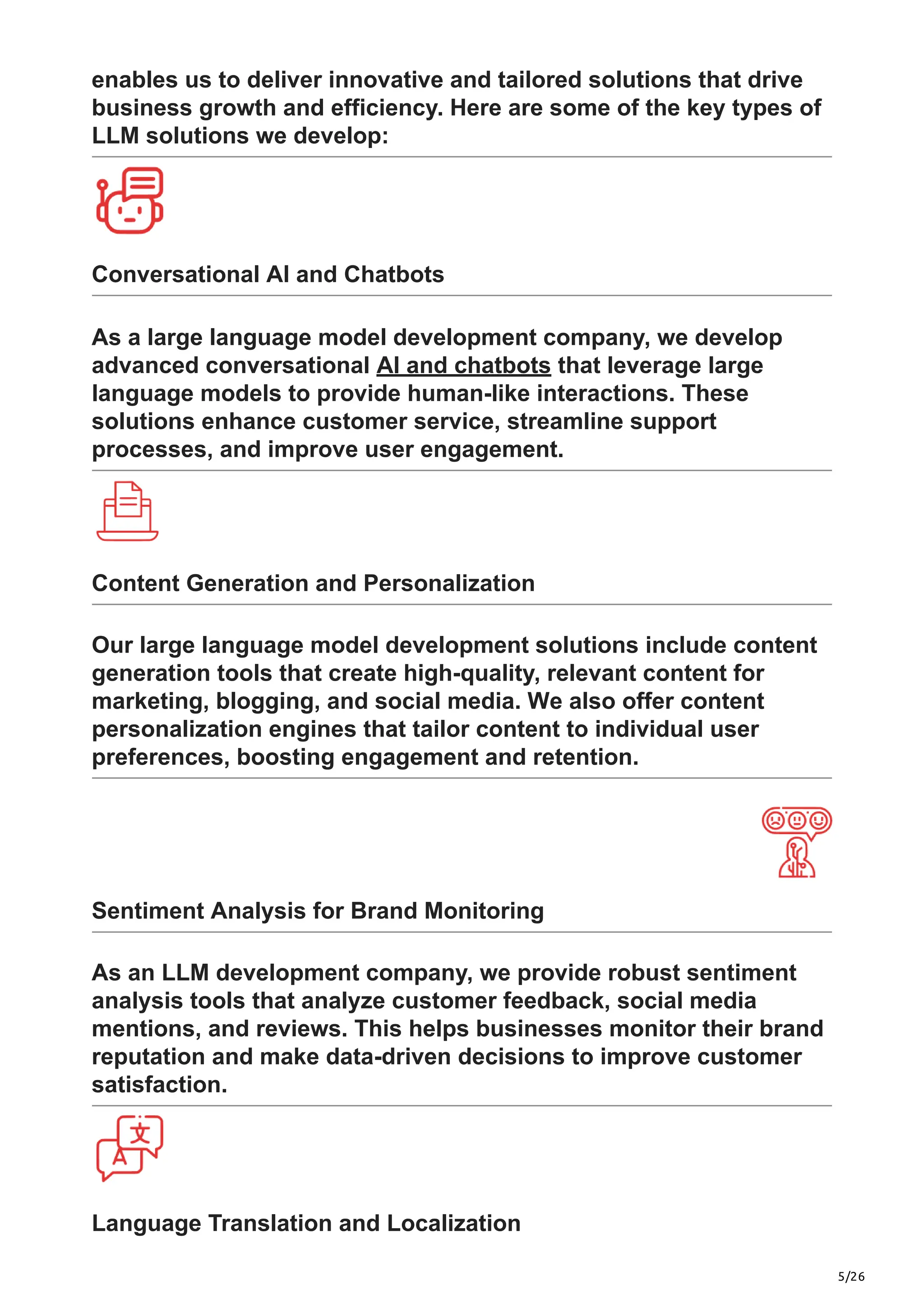 5/26
enables us to deliver innovative and tailored solutions that drive
business growth and efficiency. Here are some of the key types of
LLM solutions we develop:
Conversational AI and Chatbots
As a large language model development company, we develop
advanced conversational AI and chatbots that leverage large
language models to provide human-like interactions. These
solutions enhance customer service, streamline support
processes, and improve user engagement.
Content Generation and Personalization
Our large language model development solutions include content
generation tools that create high-quality, relevant content for
marketing, blogging, and social media. We also offer content
personalization engines that tailor content to individual user
preferences, boosting engagement and retention.
Sentiment Analysis for Brand Monitoring
As an LLM development company, we provide robust sentiment
analysis tools that analyze customer feedback, social media
mentions, and reviews. This helps businesses monitor their brand
reputation and make data-driven decisions to improve customer
satisfaction.
Language Translation and Localization
 
