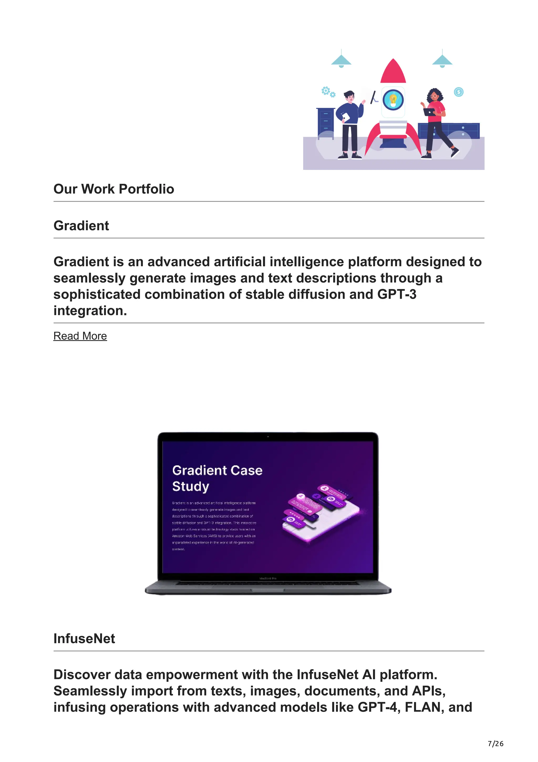 7/26
Our Work Portfolio
Gradient
Gradient is an advanced artificial intelligence platform designed to
seamlessly generate images and text descriptions through a
sophisticated combination of stable diffusion and GPT-3
integration.
Read More
InfuseNet
Discover data empowerment with the InfuseNet AI platform.
Seamlessly import from texts, images, documents, and APIs,
infusing operations with advanced models like GPT-4, FLAN, and
 