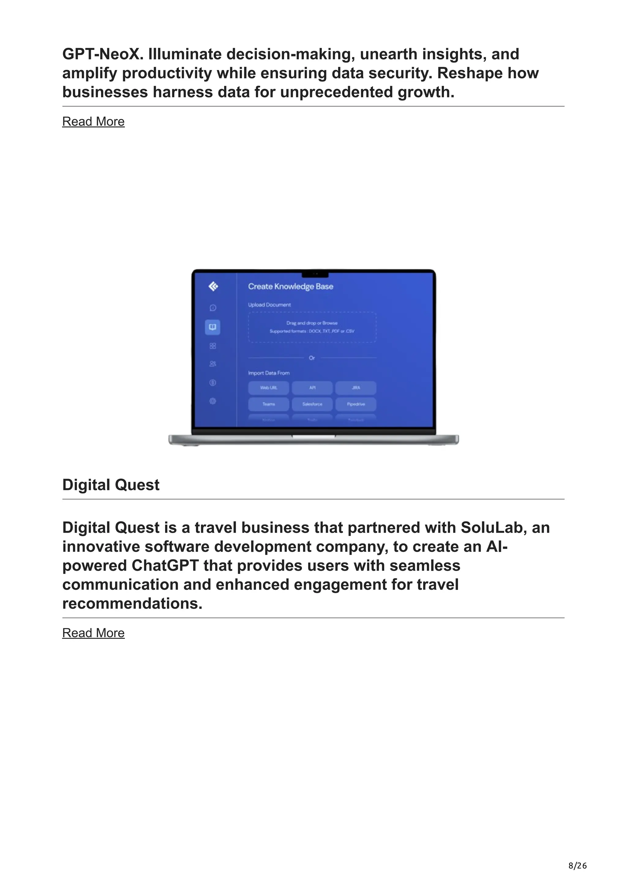 8/26
GPT-NeoX. Illuminate decision-making, unearth insights, and
amplify productivity while ensuring data security. Reshape how
businesses harness data for unprecedented growth.
Read More
Digital Quest
Digital Quest is a travel business that partnered with SoluLab, an
innovative software development company, to create an AI-
powered ChatGPT that provides users with seamless
communication and enhanced engagement for travel
recommendations.
Read More
 