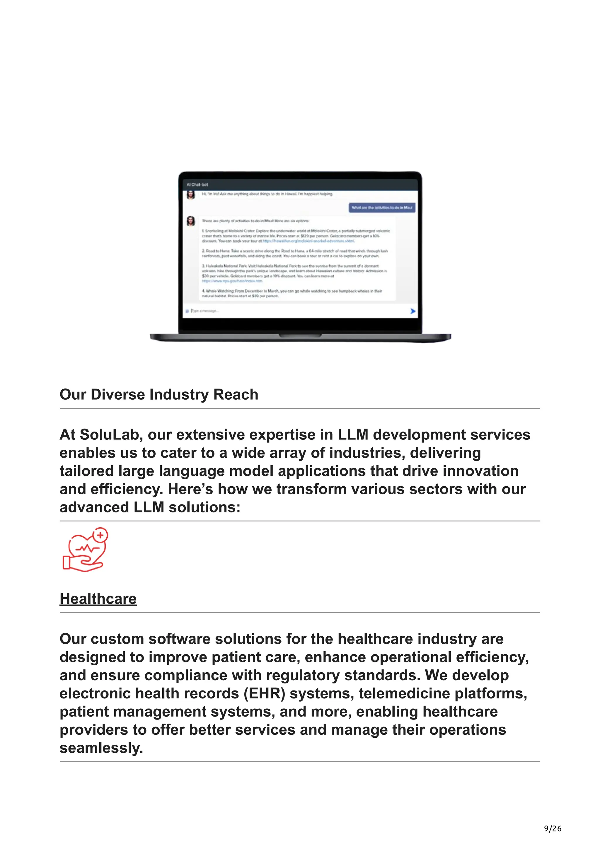 9/26
Our Diverse Industry Reach
At SoluLab, our extensive expertise in LLM development services
enables us to cater to a wide array of industries, delivering
tailored large language model applications that drive innovation
and efficiency. Here’s how we transform various sectors with our
advanced LLM solutions:
Healthcare
Our custom software solutions for the healthcare industry are
designed to improve patient care, enhance operational efficiency,
and ensure compliance with regulatory standards. We develop
electronic health records (EHR) systems, telemedicine platforms,
patient management systems, and more, enabling healthcare
providers to offer better services and manage their operations
seamlessly.
 