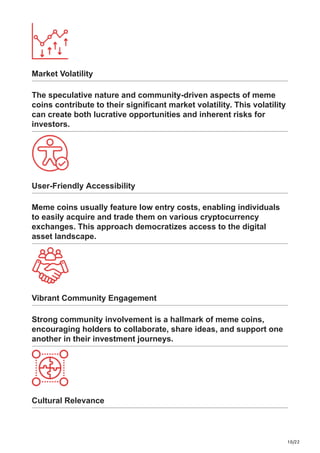 10/22
Market Volatility
The speculative nature and community-driven aspects of meme
coins contribute to their significant market volatility. This volatility
can create both lucrative opportunities and inherent risks for
investors.
User-Friendly Accessibility
Meme coins usually feature low entry costs, enabling individuals
to easily acquire and trade them on various cryptocurrency
exchanges. This approach democratizes access to the digital
asset landscape.
Vibrant Community Engagement
Strong community involvement is a hallmark of meme coins,
encouraging holders to collaborate, share ideas, and support one
another in their investment journeys.
Cultural Relevance
 