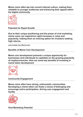 11/22
Meme coins often tap into current internet culture, making them
relatable to younger audiences and enhancing their appeal within
the digital community.
Potential for Rapid Growth
Due to their unique positioning and the power of viral marketing,
meme coins can experience rapid increases in value and
popularity, making them an enticing option for investors seeking
high returns.
Let's Create Your Meme Coin
Benefits of Meme Coin Development
Meme coin development presents a unique opportunity for
businesses and individuals to capitalize on the growing popularity
of cryptocurrencies. Here are some key benefits of investing in
meme token development
Community Engagement
Meme coins often have strong, enthusiastic communities.
Developing a meme token can foster a sense of belonging and
encourage active participation, driving user engagement and
loyalty.
Viral Marketing Potential
 