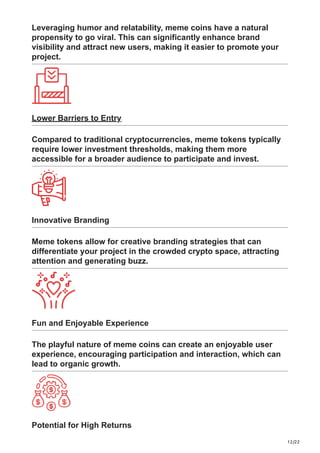 12/22
Leveraging humor and relatability, meme coins have a natural
propensity to go viral. This can significantly enhance brand
visibility and attract new users, making it easier to promote your
project.
Lower Barriers to Entry
Compared to traditional cryptocurrencies, meme tokens typically
require lower investment thresholds, making them more
accessible for a broader audience to participate and invest.
Innovative Branding
Meme tokens allow for creative branding strategies that can
differentiate your project in the crowded crypto space, attracting
attention and generating buzz.
Fun and Enjoyable Experience
The playful nature of meme coins can create an enjoyable user
experience, encouraging participation and interaction, which can
lead to organic growth.
Potential for High Returns
 