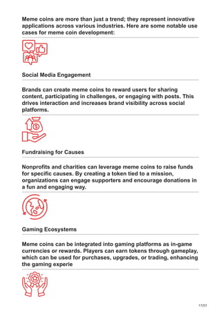 17/22
Meme coins are more than just a trend; they represent innovative
applications across various industries. Here are some notable use
cases for meme coin development:
Social Media Engagement
Brands can create meme coins to reward users for sharing
content, participating in challenges, or engaging with posts. This
drives interaction and increases brand visibility across social
platforms.
Fundraising for Causes
Nonprofits and charities can leverage meme coins to raise funds
for specific causes. By creating a token tied to a mission,
organizations can engage supporters and encourage donations in
a fun and engaging way.
Gaming Ecosystems
Meme coins can be integrated into gaming platforms as in-game
currencies or rewards. Players can earn tokens through gameplay,
which can be used for purchases, upgrades, or trading, enhancing
the gaming experie
 
