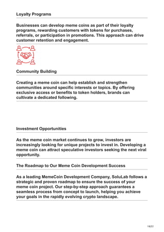 18/22
Loyalty Programs
Businesses can develop meme coins as part of their loyalty
programs, rewarding customers with tokens for purchases,
referrals, or participation in promotions. This approach can drive
customer retention and engagement.
Community Building
Creating a meme coin can help establish and strengthen
communities around specific interests or topics. By offering
exclusive access or benefits to token holders, brands can
cultivate a dedicated following.
Investment Opportunities
As the meme coin market continues to grow, investors are
increasingly looking for unique projects to invest in. Developing a
meme coin can attract speculative investors seeking the next viral
opportunity.
The Roadmap to Our Meme Coin Development Success
As a leading MemeCoin Development Company, SoluLab follows a
strategic and proven roadmap to ensure the success of your
meme coin project. Our step-by-step approach guarantees a
seamless process from concept to launch, helping you achieve
your goals in the rapidly evolving crypto landscape.
 