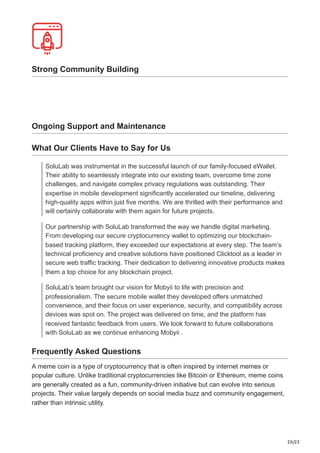 20/22
Strong Community Building
Ongoing Support and Maintenance
What Our Clients Have to Say for Us
SoluLab was instrumental in the successful launch of our family-focused eWallet.
Their ability to seamlessly integrate into our existing team, overcome time zone
challenges, and navigate complex privacy regulations was outstanding. Their
expertise in mobile development significantly accelerated our timeline, delivering
high-quality apps within just five months. We are thrilled with their performance and
will certainly collaborate with them again for future projects.
Our partnership with SoluLab transformed the way we handle digital marketing.
From developing our secure cryptocurrency wallet to optimizing our blockchain-
based tracking platform, they exceeded our expectations at every step. The team’s
technical proficiency and creative solutions have positioned Clicktool as a leader in
secure web traffic tracking. Their dedication to delivering innovative products makes
them a top choice for any blockchain project.
SoluLab’s team brought our vision for Mobyii to life with precision and
professionalism. The secure mobile wallet they developed offers unmatched
convenience, and their focus on user experience, security, and compatibility across
devices was spot on. The project was delivered on time, and the platform has
received fantastic feedback from users. We look forward to future collaborations
with SoluLab as we continue enhancing Mobyii .
Frequently Asked Questions
A meme coin is a type of cryptocurrency that is often inspired by internet memes or
popular culture. Unlike traditional cryptocurrencies like Bitcoin or Ethereum, meme coins
are generally created as a fun, community-driven initiative but can evolve into serious
projects. Their value largely depends on social media buzz and community engagement,
rather than intrinsic utility.
 