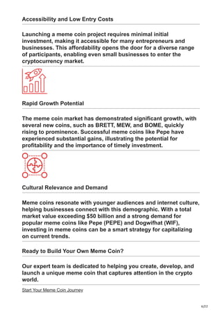 6/22
Accessibility and Low Entry Costs
Launching a meme coin project requires minimal initial
investment, making it accessible for many entrepreneurs and
businesses. This affordability opens the door for a diverse range
of participants, enabling even small businesses to enter the
cryptocurrency market.
Rapid Growth Potential
The meme coin market has demonstrated significant growth, with
several new coins, such as BRETT, MEW, and BOME, quickly
rising to prominence. Successful meme coins like Pepe have
experienced substantial gains, illustrating the potential for
profitability and the importance of timely investment.
Cultural Relevance and Demand
Meme coins resonate with younger audiences and internet culture,
helping businesses connect with this demographic. With a total
market value exceeding $50 billion and a strong demand for
popular meme coins like Pepe (PEPE) and Dogwifhat (WIF),
investing in meme coins can be a smart strategy for capitalizing
on current trends.
Ready to Build Your Own Meme Coin?
Our expert team is dedicated to helping you create, develop, and
launch a unique meme coin that captures attention in the crypto
world.
Start Your Meme Coin Journey
 