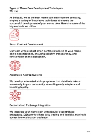 7/22
Types of Meme Coin Development Techniques
We Use
At SoluLab, we as the best meme coin development company,
employ a variety of innovative techniques to ensure the
successful development of your meme coin. Here are some of the
key methods we utilize:
Smart Contract Development
Our team writes robust smart contracts tailored to your meme
coin’s specifications, ensuring security, transparency, and
functionality on the blockchain.
Automated Airdrop Systems
We develop automated airdrop systems that distribute tokens
seamlessly to your community, rewarding early adopters and
boosting loyalty.
Decentralized Exchange Integration
We integrate your meme coin with popular decentralized
exchanges (DEXs) to facilitate easy trading and liquidity, making it
accessible to a broader audience.
 