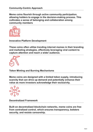 9/22
Community-Centric Approach
Meme coins flourish through active community participation,
allowing holders to engage in the decision-making process. This
cultivates a sense of belonging and collaboration among
community members
Innovative Platform Development
These coins often utilize trending internet memes in their branding
and marketing strategies, effectively leveraging viral content to
capture attention and reach a wider audience.
Token Minting and Burning Mechanisms
Meme coins are designed with a limited token supply, introducing
scarcity that can drive up demand and potentially enhance their
value as more investors acknowledge their exclusivity.
Decentralized Framework
Built on decentralized blockchain networks, meme coins are free
from centralized control, which ensures transparency, bolsters
security, and resists censorship.
 