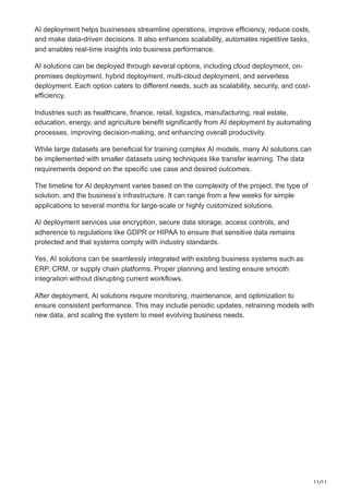 11/11
AI deployment helps businesses streamline operations, improve efficiency, reduce costs,
and make data-driven decisions. It also enhances scalability, automates repetitive tasks,
and enables real-time insights into business performance.
AI solutions can be deployed through several options, including cloud deployment, on-
premises deployment, hybrid deployment, multi-cloud deployment, and serverless
deployment. Each option caters to different needs, such as scalability, security, and cost-
efficiency.
Industries such as healthcare, finance, retail, logistics, manufacturing, real estate,
education, energy, and agriculture benefit significantly from AI deployment by automating
processes, improving decision-making, and enhancing overall productivity.
While large datasets are beneficial for training complex AI models, many AI solutions can
be implemented with smaller datasets using techniques like transfer learning. The data
requirements depend on the specific use case and desired outcomes.
The timeline for AI deployment varies based on the complexity of the project, the type of
solution, and the business’s infrastructure. It can range from a few weeks for simple
applications to several months for large-scale or highly customized solutions.
AI deployment services use encryption, secure data storage, access controls, and
adherence to regulations like GDPR or HIPAA to ensure that sensitive data remains
protected and that systems comply with industry standards.
Yes, AI solutions can be seamlessly integrated with existing business systems such as
ERP, CRM, or supply chain platforms. Proper planning and testing ensure smooth
integration without disrupting current workflows.
After deployment, AI solutions require monitoring, maintenance, and optimization to
ensure consistent performance. This may include periodic updates, retraining models with
new data, and scaling the system to meet evolving business needs.
 