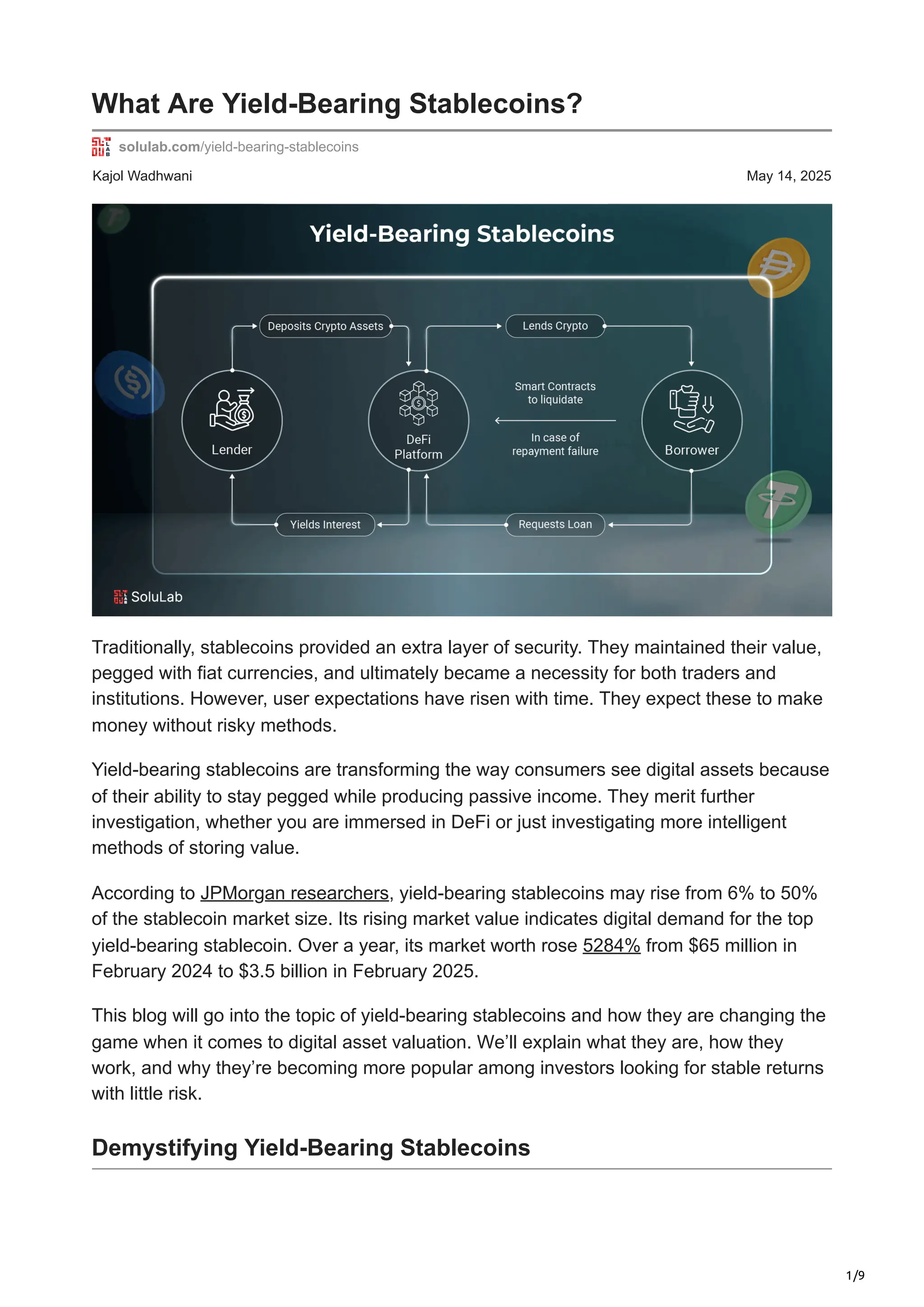 1/9
Kajol Wadhwani May 14, 2025
What Are Yield-Bearing Stablecoins?
solulab.com/yield-bearing-stablecoins
Traditionally, stablecoins provided an extra layer of security. They maintained their value,
pegged with fiat currencies, and ultimately became a necessity for both traders and
institutions. However, user expectations have risen with time. They expect these to make
money without risky methods.
Yield-bearing stablecoins are transforming the way consumers see digital assets because
of their ability to stay pegged while producing passive income. They merit further
investigation, whether you are immersed in DeFi or just investigating more intelligent
methods of storing value.
According to JPMorgan researchers, yield-bearing stablecoins may rise from 6% to 50%
of the stablecoin market size. Its rising market value indicates digital demand for the top
yield-bearing stablecoin. Over a year, its market worth rose 5284% from $65 million in
February 2024 to $3.5 billion in February 2025.
This blog will go into the topic of yield-bearing stablecoins and how they are changing the
game when it comes to digital asset valuation. We’ll explain what they are, how they
work, and why they’re becoming more popular among investors looking for stable returns
with little risk.
Demystifying Yield-Bearing Stablecoins
 