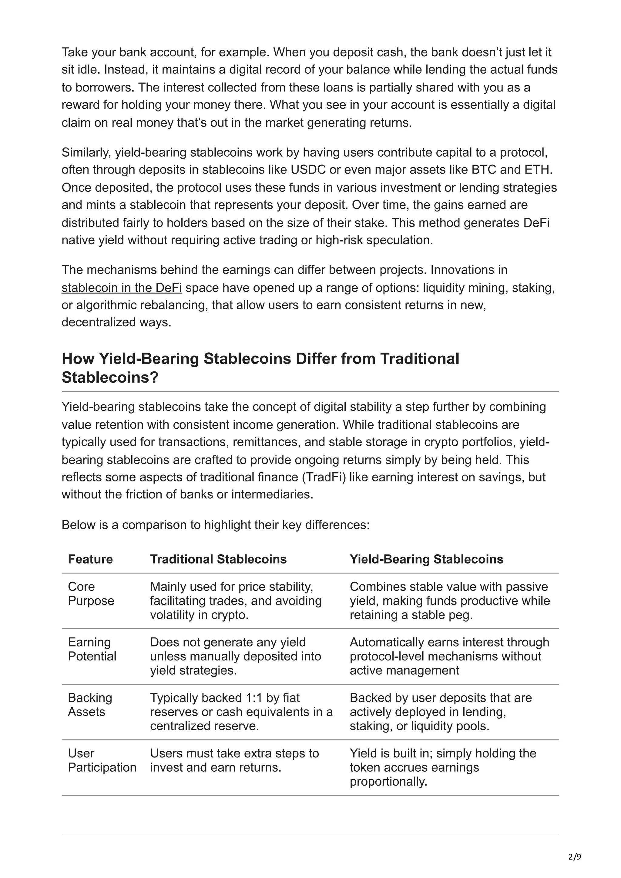 2/9
Take your bank account, for example. When you deposit cash, the bank doesn’t just let it
sit idle. Instead, it maintains a digital record of your balance while lending the actual funds
to borrowers. The interest collected from these loans is partially shared with you as a
reward for holding your money there. What you see in your account is essentially a digital
claim on real money that’s out in the market generating returns.
Similarly, yield-bearing stablecoins work by having users contribute capital to a protocol,
often through deposits in stablecoins like USDC or even major assets like BTC and ETH.
Once deposited, the protocol uses these funds in various investment or lending strategies
and mints a stablecoin that represents your deposit. Over time, the gains earned are
distributed fairly to holders based on the size of their stake. This method generates DeFi
native yield without requiring active trading or high-risk speculation.
The mechanisms behind the earnings can differ between projects. Innovations in
stablecoin in the DeFi space have opened up a range of options: liquidity mining, staking,
or algorithmic rebalancing, that allow users to earn consistent returns in new,
decentralized ways.
How Yield-Bearing Stablecoins Differ from Traditional
Stablecoins?
Yield-bearing stablecoins take the concept of digital stability a step further by combining
value retention with consistent income generation. While traditional stablecoins are
typically used for transactions, remittances, and stable storage in crypto portfolios, yield-
bearing stablecoins are crafted to provide ongoing returns simply by being held. This
reflects some aspects of traditional finance (TradFi) like earning interest on savings, but
without the friction of banks or intermediaries.
Below is a comparison to highlight their key differences:
Feature Traditional Stablecoins Yield-Bearing Stablecoins
Core
Purpose
Mainly used for price stability,
facilitating trades, and avoiding
volatility in crypto.
Combines stable value with passive
yield, making funds productive while
retaining a stable peg.
Earning
Potential
Does not generate any yield
unless manually deposited into
yield strategies.
Automatically earns interest through
protocol-level mechanisms without
active management
Backing
Assets
Typically backed 1:1 by fiat
reserves or cash equivalents in a
centralized reserve.
Backed by user deposits that are
actively deployed in lending,
staking, or liquidity pools.
User
Participation
Users must take extra steps to
invest and earn returns.
Yield is built in; simply holding the
token accrues earnings
proportionally.
 