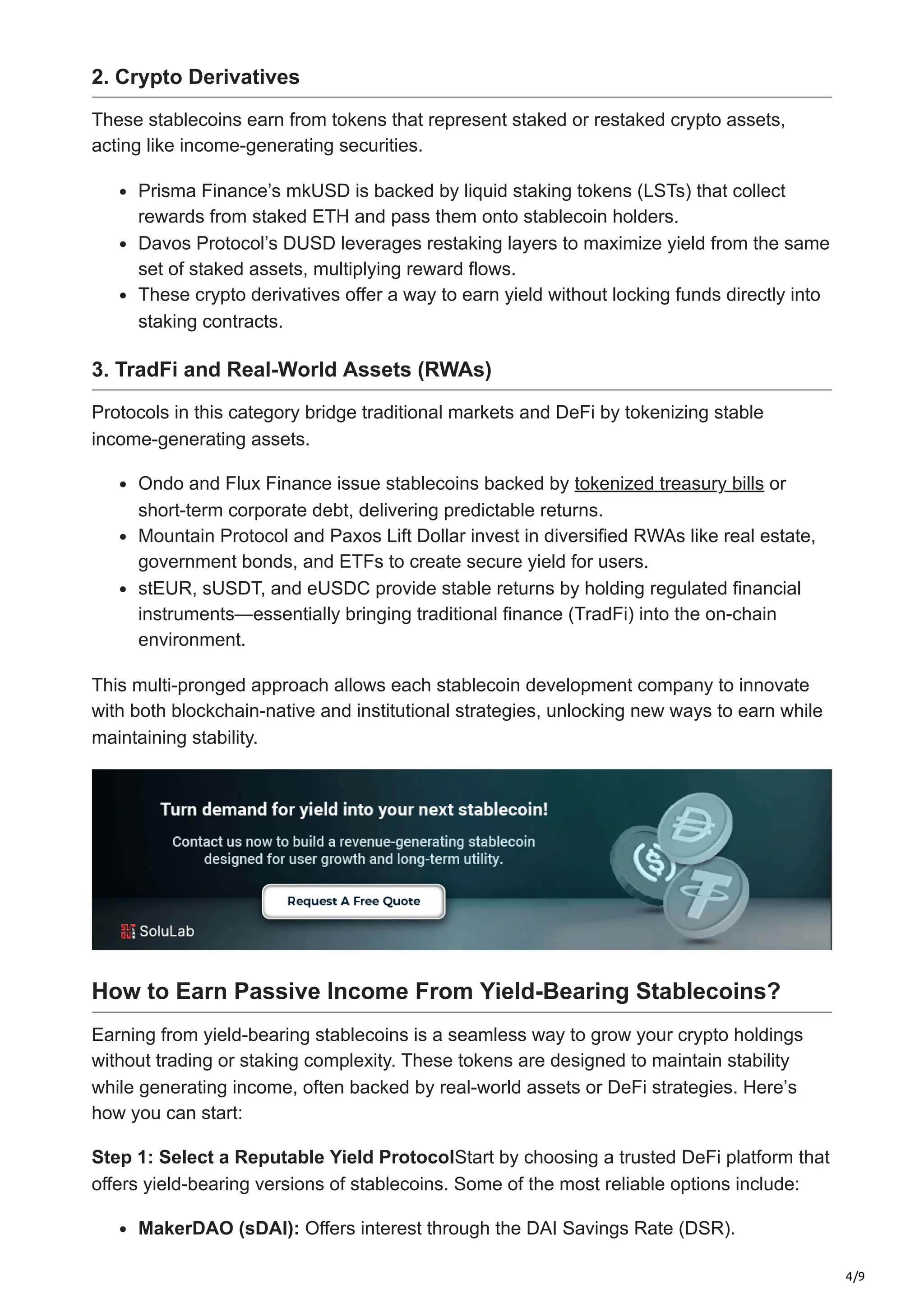 4/9
2. Crypto Derivatives
These stablecoins earn from tokens that represent staked or restaked crypto assets,
acting like income-generating securities.
Prisma Finance’s mkUSD is backed by liquid staking tokens (LSTs) that collect
rewards from staked ETH and pass them onto stablecoin holders.
Davos Protocol’s DUSD leverages restaking layers to maximize yield from the same
set of staked assets, multiplying reward flows.
These crypto derivatives offer a way to earn yield without locking funds directly into
staking contracts.
3. TradFi and Real-World Assets (RWAs)
Protocols in this category bridge traditional markets and DeFi by tokenizing stable
income-generating assets.
Ondo and Flux Finance issue stablecoins backed by tokenized treasury bills or
short-term corporate debt, delivering predictable returns.
Mountain Protocol and Paxos Lift Dollar invest in diversified RWAs like real estate,
government bonds, and ETFs to create secure yield for users.
stEUR, sUSDT, and eUSDC provide stable returns by holding regulated financial
instruments—essentially bringing traditional finance (TradFi) into the on-chain
environment.
This multi-pronged approach allows each stablecoin development company to innovate
with both blockchain-native and institutional strategies, unlocking new ways to earn while
maintaining stability.
How to Earn Passive Income From Yield-Bearing Stablecoins?
Earning from yield-bearing stablecoins is a seamless way to grow your crypto holdings
without trading or staking complexity. These tokens are designed to maintain stability
while generating income, often backed by real-world assets or DeFi strategies. Here’s
how you can start:
Step 1: Select a Reputable Yield ProtocolStart by choosing a trusted DeFi platform that
offers yield-bearing versions of stablecoins. Some of the most reliable options include:
MakerDAO (sDAI): Offers interest through the DAI Savings Rate (DSR).
 