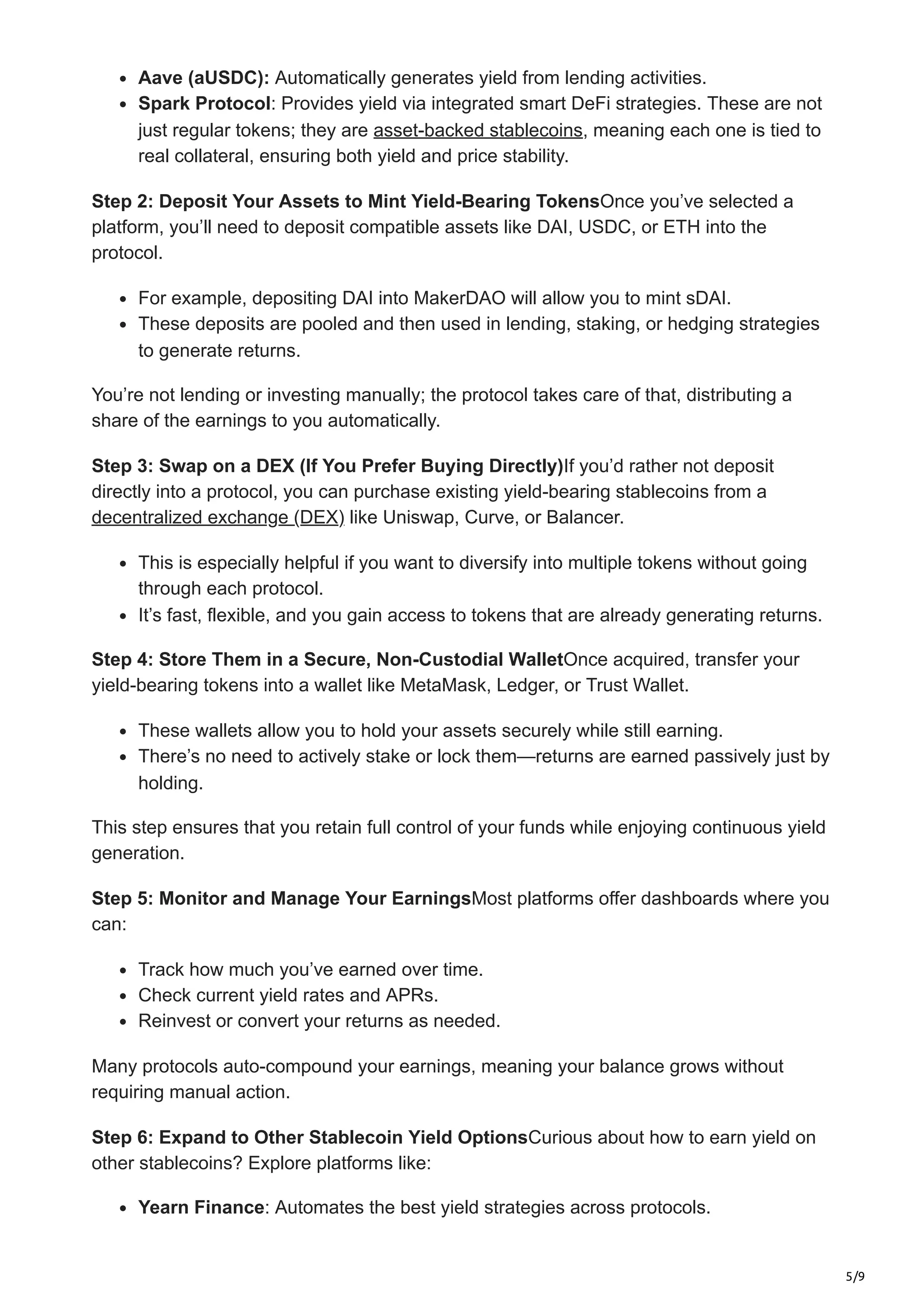 5/9
Aave (aUSDC): Automatically generates yield from lending activities.
Spark Protocol: Provides yield via integrated smart DeFi strategies. These are not
just regular tokens; they are asset-backed stablecoins, meaning each one is tied to
real collateral, ensuring both yield and price stability.
Step 2: Deposit Your Assets to Mint Yield-Bearing TokensOnce you’ve selected a
platform, you’ll need to deposit compatible assets like DAI, USDC, or ETH into the
protocol.
For example, depositing DAI into MakerDAO will allow you to mint sDAI.
These deposits are pooled and then used in lending, staking, or hedging strategies
to generate returns.
You’re not lending or investing manually; the protocol takes care of that, distributing a
share of the earnings to you automatically.
Step 3: Swap on a DEX (If You Prefer Buying Directly)If you’d rather not deposit
directly into a protocol, you can purchase existing yield-bearing stablecoins from a
decentralized exchange (DEX) like Uniswap, Curve, or Balancer.
This is especially helpful if you want to diversify into multiple tokens without going
through each protocol.
It’s fast, flexible, and you gain access to tokens that are already generating returns.
Step 4: Store Them in a Secure, Non-Custodial WalletOnce acquired, transfer your
yield-bearing tokens into a wallet like MetaMask, Ledger, or Trust Wallet.
These wallets allow you to hold your assets securely while still earning.
There’s no need to actively stake or lock them—returns are earned passively just by
holding.
This step ensures that you retain full control of your funds while enjoying continuous yield
generation.
Step 5: Monitor and Manage Your EarningsMost platforms offer dashboards where you
can:
Track how much you’ve earned over time.
Check current yield rates and APRs.
Reinvest or convert your returns as needed.
Many protocols auto-compound your earnings, meaning your balance grows without
requiring manual action.
Step 6: Expand to Other Stablecoin Yield OptionsCurious about how to earn yield on
other stablecoins? Explore platforms like:
Yearn Finance: Automates the best yield strategies across protocols.
 