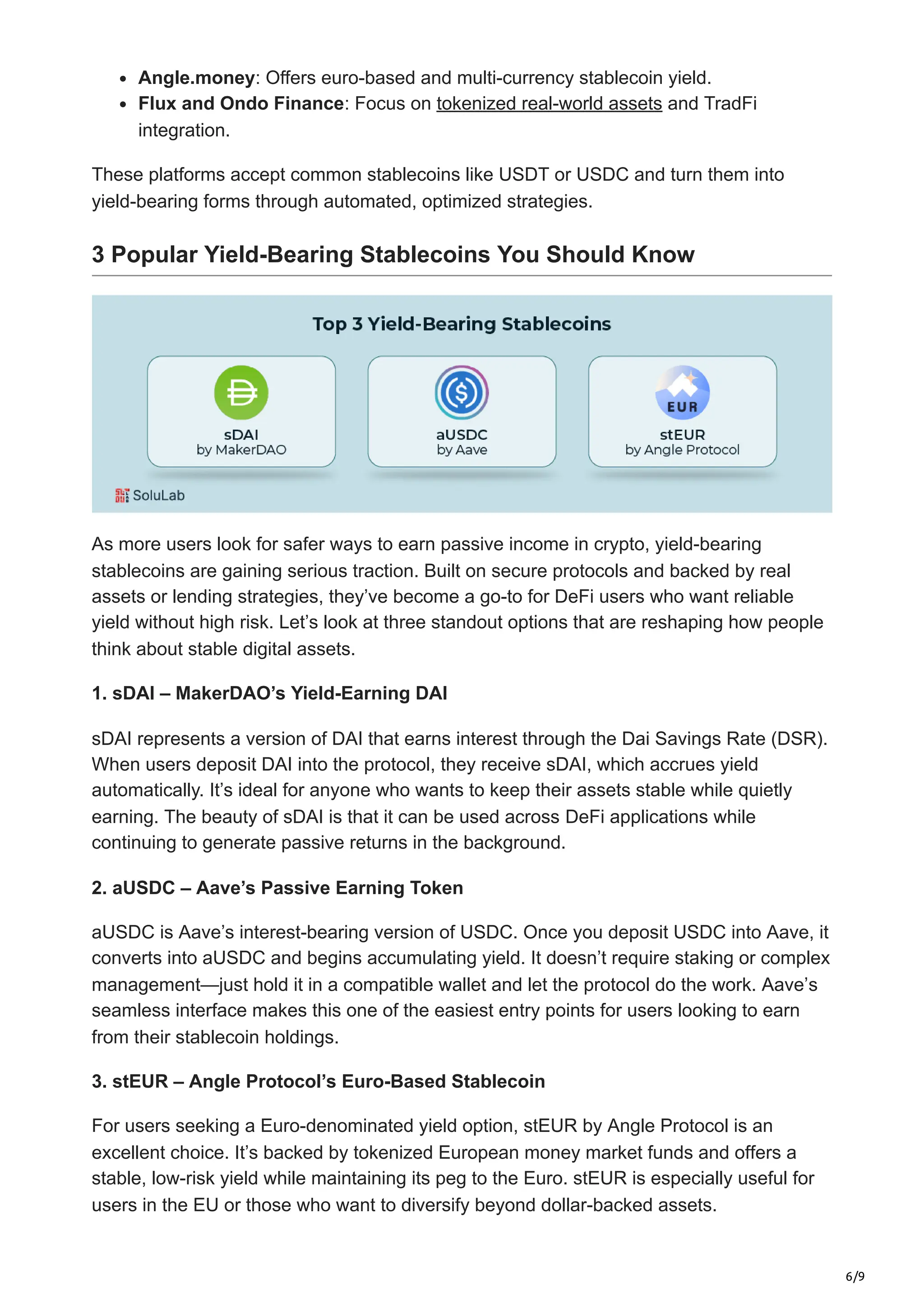 6/9
Angle.money: Offers euro-based and multi-currency stablecoin yield.
Flux and Ondo Finance: Focus on tokenized real-world assets and TradFi
integration.
These platforms accept common stablecoins like USDT or USDC and turn them into
yield-bearing forms through automated, optimized strategies.
3 Popular Yield-Bearing Stablecoins You Should Know
As more users look for safer ways to earn passive income in crypto, yield-bearing
stablecoins are gaining serious traction. Built on secure protocols and backed by real
assets or lending strategies, they’ve become a go-to for DeFi users who want reliable
yield without high risk. Let’s look at three standout options that are reshaping how people
think about stable digital assets.
1. sDAI – MakerDAO’s Yield-Earning DAI
sDAI represents a version of DAI that earns interest through the Dai Savings Rate (DSR).
When users deposit DAI into the protocol, they receive sDAI, which accrues yield
automatically. It’s ideal for anyone who wants to keep their assets stable while quietly
earning. The beauty of sDAI is that it can be used across DeFi applications while
continuing to generate passive returns in the background.
2. aUSDC – Aave’s Passive Earning Token
aUSDC is Aave’s interest-bearing version of USDC. Once you deposit USDC into Aave, it
converts into aUSDC and begins accumulating yield. It doesn’t require staking or complex
management—just hold it in a compatible wallet and let the protocol do the work. Aave’s
seamless interface makes this one of the easiest entry points for users looking to earn
from their stablecoin holdings.
3. stEUR – Angle Protocol’s Euro-Based Stablecoin
For users seeking a Euro-denominated yield option, stEUR by Angle Protocol is an
excellent choice. It’s backed by tokenized European money market funds and offers a
stable, low-risk yield while maintaining its peg to the Euro. stEUR is especially useful for
users in the EU or those who want to diversify beyond dollar-backed assets.
 