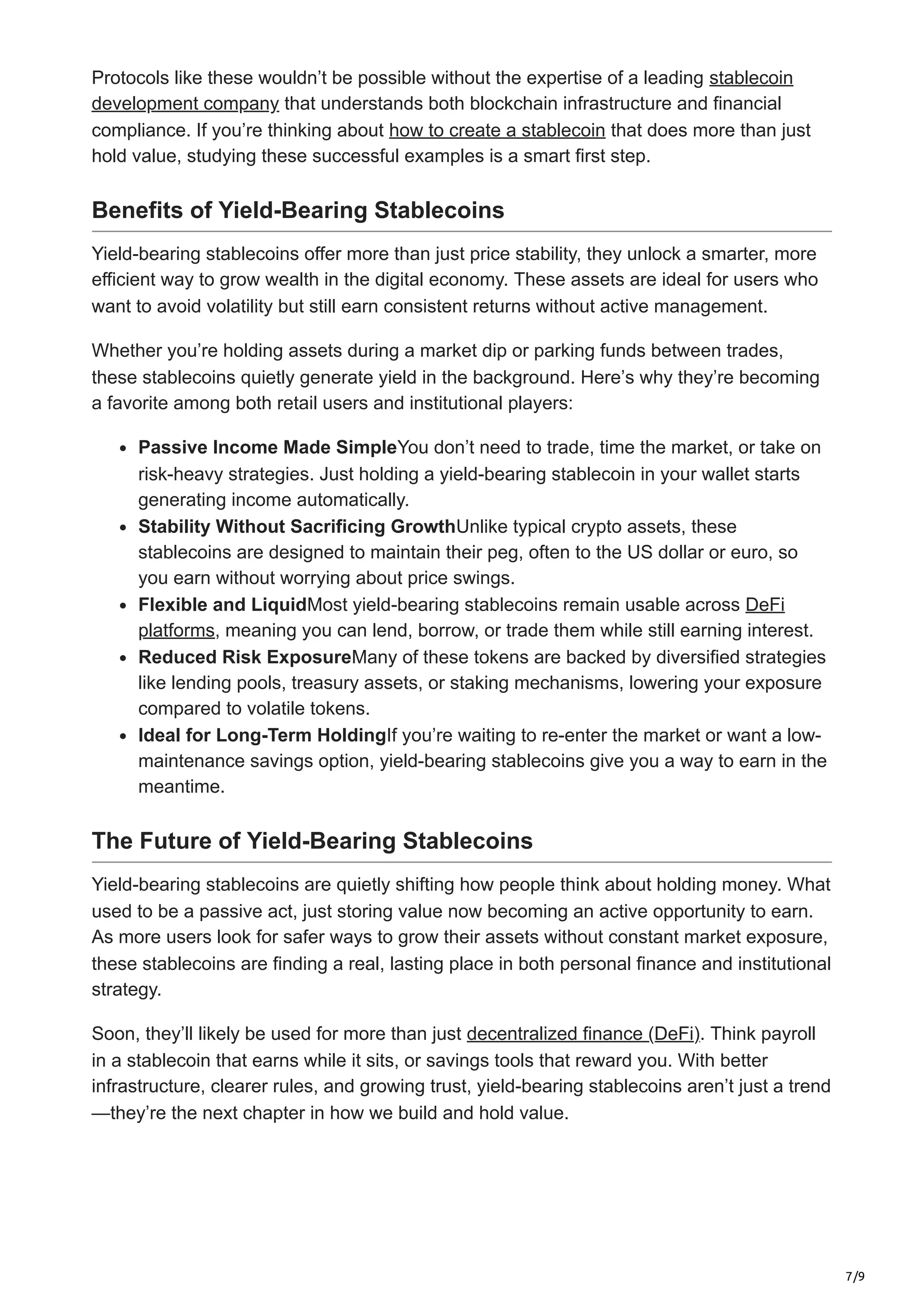 7/9
Protocols like these wouldn’t be possible without the expertise of a leading stablecoin
development company that understands both blockchain infrastructure and financial
compliance. If you’re thinking about how to create a stablecoin that does more than just
hold value, studying these successful examples is a smart first step.
Benefits of Yield-Bearing Stablecoins
Yield-bearing stablecoins offer more than just price stability, they unlock a smarter, more
efficient way to grow wealth in the digital economy. These assets are ideal for users who
want to avoid volatility but still earn consistent returns without active management.
Whether you’re holding assets during a market dip or parking funds between trades,
these stablecoins quietly generate yield in the background. Here’s why they’re becoming
a favorite among both retail users and institutional players:
Passive Income Made SimpleYou don’t need to trade, time the market, or take on
risk-heavy strategies. Just holding a yield-bearing stablecoin in your wallet starts
generating income automatically.
Stability Without Sacrificing GrowthUnlike typical crypto assets, these
stablecoins are designed to maintain their peg, often to the US dollar or euro, so
you earn without worrying about price swings.
Flexible and LiquidMost yield-bearing stablecoins remain usable across DeFi
platforms, meaning you can lend, borrow, or trade them while still earning interest.
Reduced Risk ExposureMany of these tokens are backed by diversified strategies
like lending pools, treasury assets, or staking mechanisms, lowering your exposure
compared to volatile tokens.
Ideal for Long-Term HoldingIf you’re waiting to re-enter the market or want a low-
maintenance savings option, yield-bearing stablecoins give you a way to earn in the
meantime.
The Future of Yield-Bearing Stablecoins
Yield-bearing stablecoins are quietly shifting how people think about holding money. What
used to be a passive act, just storing value now becoming an active opportunity to earn.
As more users look for safer ways to grow their assets without constant market exposure,
these stablecoins are finding a real, lasting place in both personal finance and institutional
strategy.
Soon, they’ll likely be used for more than just decentralized finance (DeFi). Think payroll
in a stablecoin that earns while it sits, or savings tools that reward you. With better
infrastructure, clearer rules, and growing trust, yield-bearing stablecoins aren’t just a trend
—they’re the next chapter in how we build and hold value.
 