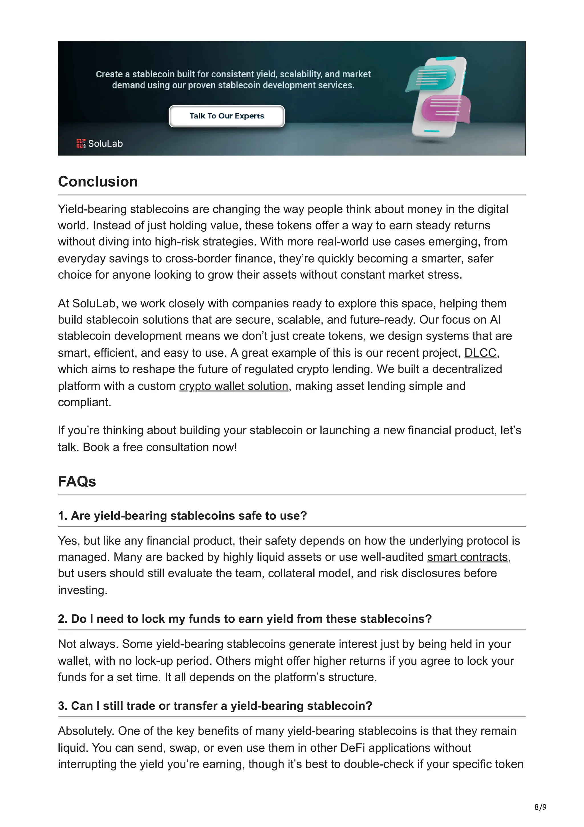 8/9
Conclusion
Yield-bearing stablecoins are changing the way people think about money in the digital
world. Instead of just holding value, these tokens offer a way to earn steady returns
without diving into high-risk strategies. With more real-world use cases emerging, from
everyday savings to cross-border finance, they’re quickly becoming a smarter, safer
choice for anyone looking to grow their assets without constant market stress.
At SoluLab, we work closely with companies ready to explore this space, helping them
build stablecoin solutions that are secure, scalable, and future-ready. Our focus on AI
stablecoin development means we don’t just create tokens, we design systems that are
smart, efficient, and easy to use. A great example of this is our recent project, DLCC,
which aims to reshape the future of regulated crypto lending. We built a decentralized
platform with a custom crypto wallet solution, making asset lending simple and
compliant.
If you’re thinking about building your stablecoin or launching a new financial product, let’s
talk. Book a free consultation now!
FAQs
1. Are yield-bearing stablecoins safe to use?
Yes, but like any financial product, their safety depends on how the underlying protocol is
managed. Many are backed by highly liquid assets or use well-audited smart contracts,
but users should still evaluate the team, collateral model, and risk disclosures before
investing.
2. Do I need to lock my funds to earn yield from these stablecoins?
Not always. Some yield-bearing stablecoins generate interest just by being held in your
wallet, with no lock-up period. Others might offer higher returns if you agree to lock your
funds for a set time. It all depends on the platform’s structure.
3. Can I still trade or transfer a yield-bearing stablecoin?
Absolutely. One of the key benefits of many yield-bearing stablecoins is that they remain
liquid. You can send, swap, or even use them in other DeFi applications without
interrupting the yield you’re earning, though it’s best to double-check if your specific token
 