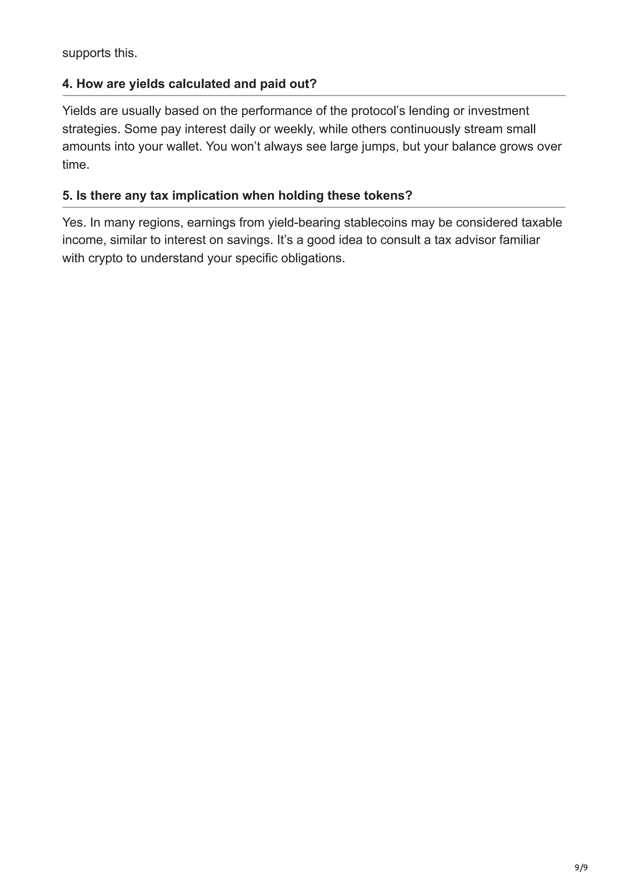 9/9
supports this.
4. How are yields calculated and paid out?
Yields are usually based on the performance of the protocol’s lending or investment
strategies. Some pay interest daily or weekly, while others continuously stream small
amounts into your wallet. You won’t always see large jumps, but your balance grows over
time.
5. Is there any tax implication when holding these tokens?
Yes. In many regions, earnings from yield-bearing stablecoins may be considered taxable
income, similar to interest on savings. It’s a good idea to consult a tax advisor familiar
with crypto to understand your specific obligations.
 