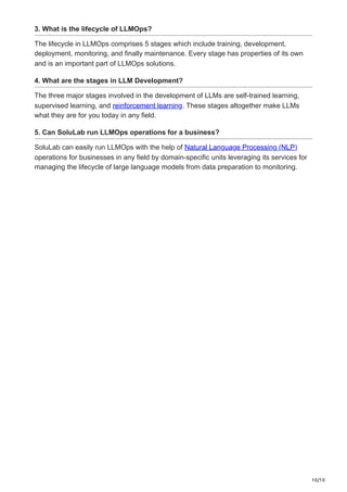 10/10
3. What is the lifecycle of LLMOps?
The lifecycle in LLMOps comprises 5 stages which include training, development,
deployment, monitoring, and finally maintenance. Every stage has properties of its own
and is an important part of LLMOps solutions.
4. What are the stages in LLM Development?
The three major stages involved in the development of LLMs are self-trained learning,
supervised learning, and reinforcement learning. These stages altogether make LLMs
what they are for you today in any field.
5. Can SoluLab run LLMOps operations for a business?
SoluLab can easily run LLMOps with the help of Natural Language Processing (NLP)
operations for businesses in any field by domain-specific units leveraging its services for
managing the lifecycle of large language models from data preparation to monitoring.
 